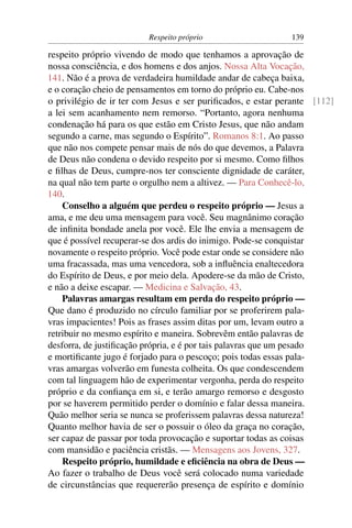 Respeito próprio                    139

respeito próprio vivendo de modo que tenhamos a aprovação de
nossa consciência, e dos homens e dos anjos. Nossa Alta Vocação,
141. Não é a prova de verdadeira humildade andar de cabeça baixa,
e o coração cheio de pensamentos em torno do próprio eu. Cabe-nos
o privilégio de ir ter com Jesus e ser puriﬁcados, e estar perante [112]
a lei sem acanhamento nem remorso. “Portanto, agora nenhuma
condenação há para os que estão em Cristo Jesus, que não andam
segundo a carne, mas segundo o Espírito”. Romanos 8:1. Ao passo
que não nos compete pensar mais de nós do que devemos, a Palavra
de Deus não condena o devido respeito por si mesmo. Como ﬁlhos
e ﬁlhas de Deus, cumpre-nos ter consciente dignidade de caráter,
na qual não tem parte o orgulho nem a altivez. — Para Conhecê-lo,
140.
    Conselho a alguém que perdeu o respeito próprio — Jesus a
ama, e me deu uma mensagem para você. Seu magnânimo coração
de inﬁnita bondade anela por você. Ele lhe envia a mensagem de
que é possível recuperar-se dos ardis do inimigo. Pode-se conquistar
novamente o respeito próprio. Você pode estar onde se considere não
uma fracassada, mas uma vencedora, sob a inﬂuência enaltecedora
do Espírito de Deus, e por meio dela. Apodere-se da mão de Cristo,
e não a deixe escapar. — Medicina e Salvação, 43.
    Palavras amargas resultam em perda do respeito próprio —
Que dano é produzido no círculo familiar por se proferirem pala-
vras impacientes! Pois as frases assim ditas por um, levam outro a
retribuir no mesmo espírito e maneira. Sobrevêm então palavras de
desforra, de justiﬁcação própria, e é por tais palavras que um pesado
e mortiﬁcante jugo é forjado para o pescoço; pois todas essas pala-
vras amargas volverão em funesta colheita. Os que condescendem
com tal linguagem hão de experimentar vergonha, perda do respeito
próprio e da conﬁança em si, e terão amargo remorso e desgosto
por se haverem permitido perder o domínio e falar dessa maneira.
Quão melhor seria se nunca se proferissem palavras dessa natureza!
Quanto melhor havia de ser o possuir o óleo da graça no coração,
ser capaz de passar por toda provocação e suportar todas as coisas
com mansidão e paciência cristãs. — Mensagens aos Jovens, 327.
    Respeito próprio, humildade e eﬁciência na obra de Deus —
Ao fazer o trabalho de Deus você será colocado numa variedade
de circunstâncias que requererão presença de espírito e domínio
 