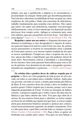 140                         Filhas de Deus

      próprio, mas que o qualiﬁcarão a adaptar-se às circunstâncias e
      peculiaridades da situação. Então pode agir desembaraçadamente.
      Você não deve subestimar sua habilidade de fazer sua parte nas várias
      exigências da vida prática. Onde está consciente de deﬁciências,
      trabalhe imediatamente para remediar estes defeitos. Não espere
      que outros vão suprir suas deﬁciências, enquanto você prossegue
      indiferentemente, como se fosse natural que sua disposição peculiar
      precisasse ﬁcar sempre assim. Aplique-se seriamente para sanar
      estes defeitos, para que seja perfeito em Cristo Jesus, “sem faltar em
[113] coisa alguma”. Tiago 1:4. — Testimonies for the Church 3:505, 506.
          Respeitar e amar uns aos outros — Enquanto deixarmos pre-
      dominar na lembrança os atos desagradáveis e injustos de outros,
      nos parecerá impossível amá-los como Cristo nos ama. Se, porém,
      nossos pensamentos se ﬁxarem no extraordinário amor e piedade
      de Cristo para conosco, esse mesmo espírito irradiará de nós para
      os nossos semelhantes. Cumpre-nos amar e respeitar uns aos ou-
      tros, apesar das faltas e imperfeições que não podemos deixar de
      notar neles. Necessitamos cultivar a humildade e a desconﬁança
      de nós mesmos, bem como paciente benevolência para com as fal-
      tas do próximo. Isso destruirá em nós todo o mesquinho egoísmo,
      tornando-nos magnânimos e generosos. — Conﬂict and Courage,
      121.
          Os cristãos têm o positivo dever de cultivar respeito por si
      próprios — Deve ser o ﬁxo propósito de todo jovem, ter alvo ele-
      vado, em todos os seus planos para o trabalho vitalício. Adote para
      seu governo, em todas as coisas, a norma apresentada pela Palavra
      de Deus. É esse o positivo dever do cristão, e deve ser também seu
      positivo prazer. Cultive respeito por si mesmo, porque você é uma
      adquirida propriedade de Cristo. O êxito na formação de hábitos
      corretos, o progresso naquilo que é nobre e justo, lhe dará uma in-
      ﬂuência a que todos saberão dar valor. Viva para algo além de si
      mesma. Se seus motivos forem puros e altruístas, se estiver sempre
      em busca de um trabalho que alguém tem que fazer, se estiver sempre
      alerta para demonstrar bondosas atenções e praticar atos corteses,
      estará inconscientemente erguendo seu próprio monumento. Essa
      é a obra para fazer a qual Deus convida todas as crianças e jovens.
      Mente, Caráter e Personalidade 1:366. Faça o bem, se quiser ser
      lembrada com carinho pelos outros. Viva para ser uma bênção a
 