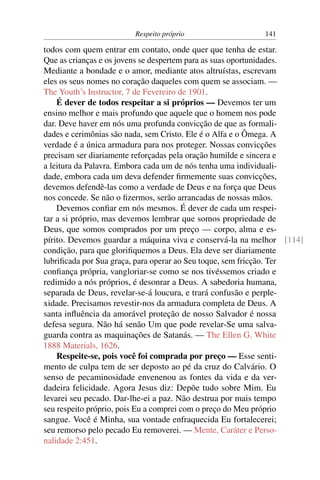 Respeito próprio                  141

todos com quem entrar em contato, onde quer que tenha de estar.
Que as crianças e os jovens se despertem para as suas oportunidades.
Mediante a bondade e o amor, mediante atos altruístas, escrevam
eles os seus nomes no coração daqueles com quem se associam. —
The Youth’s Instructor, 7 de Fevereiro de 1901.
    É dever de todos respeitar a si próprios — Devemos ter um
ensino melhor e mais profundo que aquele que o homem nos pode
dar. Deve haver em nós uma profunda convicção de que as formali-
dades e cerimônias são nada, sem Cristo. Ele é o Alfa e o Ômega. A
verdade é a única armadura para nos proteger. Nossas convicções
precisam ser diariamente reforçadas pela oração humilde e sincera e
a leitura da Palavra. Embora cada um de nós tenha uma individuali-
dade, embora cada um deva defender ﬁrmemente suas convicções,
devemos defendê-las como a verdade de Deus e na força que Deus
nos concede. Se não o ﬁzermos, serão arrancadas de nossas mãos.
    Devemos conﬁar em nós mesmos. É dever de cada um respei-
tar a si próprio, mas devemos lembrar que somos propriedade de
Deus, que somos comprados por um preço — corpo, alma e es-
pírito. Devemos guardar a máquina viva e conservá-la na melhor [114]
condição, para que gloriﬁquemos a Deus. Ela deve ser diariamente
lubriﬁcada por Sua graça, para operar ao Seu toque, sem fricção. Ter
conﬁança própria, vangloriar-se como se nos tivéssemos criado e
redimido a nós próprios, é desonrar a Deus. A sabedoria humana,
separada de Deus, revelar-se-á loucura, e trará confusão e perple-
xidade. Precisamos revestir-nos da armadura completa de Deus. A
santa inﬂuência da amorável proteção de nosso Salvador é nossa
defesa segura. Não há senão Um que pode revelar-Se uma salva-
guarda contra as maquinações de Satanás. — The Ellen G. White
1888 Materials, 1626.
    Respeite-se, pois você foi comprada por preço — Esse senti-
mento de culpa tem de ser deposto ao pé da cruz do Calvário. O
senso de pecaminosidade envenenou as fontes da vida e da ver-
dadeira felicidade. Agora Jesus diz: Depõe tudo sobre Mim. Eu
levarei seu pecado. Dar-lhe-ei a paz. Não destrua por mais tempo
seu respeito próprio, pois Eu a comprei com o preço do Meu próprio
sangue. Você é Minha, sua vontade enfraquecida Eu fortalecerei;
seu remorso pelo pecado Eu removerei. — Mente, Caráter e Perso-
nalidade 2:451.
 