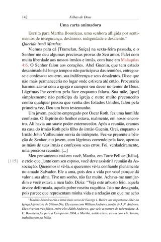 142                                Filhas de Deus

                                   Uma carta animadora
           Escrita para Martha Bourdeau, uma senhora aﬂigida por senti-
      mentos de insegurança, desânimo, indignidade e desalento.*
      Querida irmã Martha:
           Viemos para cá [Tramelan, Suíça] na sexta-feira passada, e o
      Senhor me deu algumas preciosas provas do Seu amor. Falei com
      muita liberdade aos nossos irmãos e irmãs, com base em Malaquias
      4:6. O Senhor falou aos corações. Abel Guenin, que tem estado
      desanimado há longo tempo e não participava das reuniões, entregou-
      se e confessou seu erro, sua indiferença e seus desalentos. Disse que
      não mais permaneceria no lugar onde estivera até então. Procuraria
      harmonizar-se com a igreja e cumprir seu dever no temor de Deus.
      Lágrimas lhe corriam pela face enquanto falava. Sua mãe, [que]
      simplesmente não participa da igreja e nutre muito preconceito
      contra qualquer pessoa que venha dos Estados Unidos, falou pela
      primeira vez. Deu um bom testemunho.
           Um jovem, padeiro empregado por Oscar Roth, fez uma humilde
      conﬁssão. O Espírito do Senhor estava, realmente, em nosso encon-
      tro. Ali havia um suave poder enternecedor. Após a reunião, oramos
      na casa do irmão Roth pelo ﬁlho do irmão Guenin. Orei, enquanto o
      Irmão John Vuilleumier servia de intérprete. Fez-se presente a bên-
      ção do Senhor, e o jovem, com lágrimas correndo pela face, apertou
      as mãos de suas irmãs e confessou seus erros. Foi, verdadeiramente,
      uma preciosa reunião. [...]
           Meu pensamento está em você, Martha, em Torre Pellice [Itália],
[115] e creio que, junto com seu esposo, você deve assistir à reunião da As-
      sociação. Queremos ir vê-la, e queremos vê-la conﬁando plenamente
      no amado Salvador. Ele a ama, pois deu a vida por você porque dá
      valor a sua alma. Tive um sonho, não faz muito. Achava-me num jar-
      dim e você estava a meu lado. Dizia: “Veja este arbusto feio, aquela
      árvore deformada, aquela pobre roseira raquítica. Isto me desagrada,
      pois parece que representam minha vida e a relação em que me acho
             * MarthaBourdeu era a irmã mais nova de George I. Butler, um importante líder na
       Igreja Adventista do Sétimo Dia. Ela casou com William Andrews, irmão de J. N. Andrews.
       Eles tiveram três ﬁlhos, entre eles Edith Andrews, que veio a morrer de tuberculose. A.
       C. Bourdeau foi para a Europa em 1884, e Martha, então viúva, casou com ele. Juntos,
       trabalharam na Itália.
 