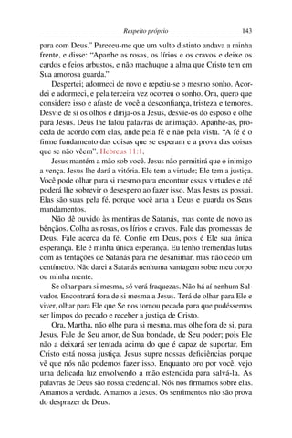 Respeito próprio                        143

para com Deus.” Pareceu-me que um vulto distinto andava a minha
frente, e disse: “Apanhe as rosas, os lírios e os cravos e deixe os
cardos e feios arbustos, e não machuque a alma que Cristo tem em
Sua amorosa guarda.”
    Despertei; adormeci de novo e repetiu-se o mesmo sonho. Acor-
dei e adormeci, e pela terceira vez ocorreu o sonho. Ora, quero que
considere isso e afaste de você a desconﬁança, tristeza e temores.
Desvie de si os olhos e dirija-os a Jesus, desvie-os do esposo e olhe
para Jesus. Deus lhe falou palavras de animação. Apanhe-as, pro-
ceda de acordo com elas, ande pela fé e não pela vista. “A fé é o
ﬁrme fundamento das coisas que se esperam e a prova das coisas
que se não vêem”. Hebreus 11:1.
    Jesus mantém a mão sob você. Jesus não permitirá que o inimigo
a vença. Jesus lhe dará a vitória. Ele tem a virtude; Ele tem a justiça.
Você pode olhar para si mesmo para encontrar essas virtudes e até
poderá lhe sobrevir o desespero ao fazer isso. Mas Jesus as possui.
Elas são suas pela fé, porque você ama a Deus e guarda os Seus
mandamentos.
    Não dê ouvido às mentiras de Satanás, mas conte de novo as
bênçãos. Colha as rosas, os lírios e cravos. Fale das promessas de
Deus. Fale acerca da fé. Conﬁe em Deus, pois é Ele sua única
esperança. Ele é minha única esperança. Eu tenho tremendas lutas
com as tentações de Satanás para me desanimar, mas não cedo um
centímetro. Não darei a Satanás nenhuma vantagem sobre meu corpo
ou minha mente.
    Se olhar para si mesma, só verá fraquezas. Não há aí nenhum Sal-
vador. Encontrará fora de si mesma a Jesus. Terá de olhar para Ele e
viver, olhar para Ele que Se nos tornou pecado para que pudéssemos
ser limpos do pecado e receber a justiça de Cristo.
    Ora, Martha, não olhe para si mesma, mas olhe fora de si, para
Jesus. Fale de Seu amor, de Sua bondade, de Seu poder; pois Ele
não a deixará ser tentada acima do que é capaz de suportar. Em
Cristo está nossa justiça. Jesus supre nossas deﬁciências porque
vê que nós não podemos fazer isso. Enquanto oro por você, vejo
uma delicada luz envolvendo a mão estendida para salvá-la. As
palavras de Deus são nossa credencial. Nós nos ﬁrmamos sobre elas.
Amamos a verdade. Amamos a Jesus. Os sentimentos não são prova
do desprazer de Deus.
 