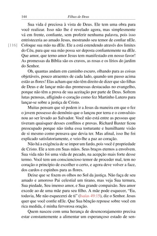144                         Filhas de Deus

          Sua vida é preciosa à vista de Deus. Ele tem uma obra para
      você realizar. Isso não lhe é revelado agora, mas simplesmente
      vá em frente, conﬁante, sem proferir nenhuma palavra, pois isso
      entristeceria ao amado Jesus, mostrando seu temor de conﬁar nEle.
[116] Coloque sua mão na dEle. Ele a está estendendo através dos limites
      do Céu, para que sua mão possa ser deposta conﬁantemente na dEle.
      Que amor, que terno amor Jesus tem manifestado em nosso favor!
      As promessas da Bíblia são os cravos, as rosas e os lírios do jardim
      do Senhor.
          Oh, quantas andam em caminho escuro, olhando para as coisas
      objetáveis, pouco atraentes de cada lado, quando um passo acima
      estão as ﬂores! Elas acham que não têm direito de dizer que são ﬁlhas
      de Deus e de lançar mão das promessas destacadas no evangelho,
      porque não têm a prova de sua aceitação por parte de Deus. Sofrem
      lutas penosas, aﬂigindo o coração como fez Martinho Lutero para
      lançar-se sobre a justiça de Cristo.
          Muitas pensam que só podem ir a Jesus da maneira em que o fez
      o jovem possesso do demônio que o lançou por terra e o convulsio-
      nou ao ser levado ao Salvador. Você não está entre as pessoas que
      tiveram quaisquer desses conﬂitos e provas. Richard Baxter ﬁcou
      preocupado porque não tinha essa torturante e humilhante visão
      de si mesmo como pensava que devia ter. Mas aﬁnal, isso lhe foi
      explicado satisfatoriamente, e veio-lhe a paz ao coração.
          Não há a exigência de se impor um fardo, pois você é propriedade
      de Cristo. Ele a tem em Suas mãos. Seus braços eternos a envolvem.
      Sua vida não foi uma vida de pecado, na acepção mais forte desse
      termo. Você tem um consciencioso temor de proceder mal, tem no
      coração o princípio de escolher o certo, e agora deve volver a face,
      dos cardos e espinhos para as ﬂores.
          Deixe que se ﬁxem os olhos no Sol da justiça. Não faça de seu
      amado e amoroso Pai celestial um tirano, mas veja Sua ternura,
      Sua piedade, Seu imenso amor, e Sua grande compaixão. Seu amor
      excede ao de uma mãe para seu ﬁlho. A mãe pode esquecer, “Eu,
      todavia, Me não esquecerei de ti” (Isaías 49:15), diz o Senhor. Jesus
      quer que você conﬁe nEle. Que Sua bênção repouse sobre você em
      rica medida, é minha fervorosa oração.
          Quem nasceu com uma herança de desencorajamento precisa
      estar constantemente a alimentar um esperançoso estado de sen-
 