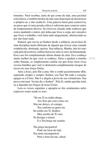 Respeito próprio                  145

timentos. Você recebeu, tanto do pai como da mãe, uma peculiar
consciência, e também herdou da mãe uma disposição de desmerecer
o próprio eu, e não exaltá-lo. Uma palavra basta para comovê-la,
ao passo que só uma pesada crítica é suﬁciente para comover outro,
de temperamento diverso. Se estivesse situada onde soubesse que
estava ajudando a outros, por árdua que fosse a carga, por cansativo
que fosse o trabalho, você faria tudo alegremente, aborrecendo-se
por não fazer nada.
    Samuel, que serviu ao Senhor desde a infância, necessitou de
uma disciplina muito diferente de alguém que tivesse uma vontade
estabelecida, obstinada, egoísta. Sua infância, Martha, não foi mar-
cada pela descortesia, embora houvesse nela os erros da humanidade.
Esse caso foi completamente aberto diante de mim. Eu a conheço
muito melhor do que você se conhece. Deus a ajudará a triunfar [117]
sobre Satanás, se simplesmente conﬁar em que Jesus trave essas
severas batalhas que você se demonstra completamente incapaz de
travar em suas forças ﬁnitas.
    Ame a Jesus, pois Ele a ama. Ore e conﬁe pacientemente nEle,
repetindo sempre e sempre: Senhor, sou Tua! De todo o coração,
apegue-se a Cristo. Não é a alegria a prova de seu cristianismo. Sua
prova está num “Assim diz o Senhor”. Pela fé, minha querida irmã,
eu a deponho nos braços de Jesus Cristo.
    Leia os versos seguintes e aproprie-se dos sentimentos neles
expressos como sendo os seus:

                “Só em Ti eu tenho abrigo,
                   Aos Teus pés está o meu ser;
                Não me deixes, sê comigo,
                   Teu conforto eu quero ter.
                Só conﬁo em Ti, Senhor;
                   Meu auxílio de Ti vem;
                Tu dissipas o temor,
                   E o Teu braço me sustém.

                Tua graça inesgotável
                   Pode me lavar do mal;
                Teu amor incomparável
                   Puro e bom faz-me, aﬁnal.
 
