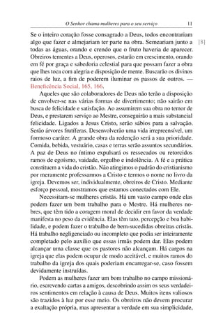 O Senhor chama mulheres para o seu serviço      11

Se o inteiro coração fosse consagrado a Deus, todos encontrariam
algo que fazer e almejariam ter parte na obra. Semeariam junto a [8]
todas as águas, orando e crendo que o fruto haveria de aparecer.
Obreiros tementes a Deus, operosos, estarão em crescimento, orando
em fé por graça e sabedoria celestial para que possam fazer a obra
que lhes toca com alegria e disposição de mente. Buscarão os divinos
raios de luz, a ﬁm de poderem iluminar os passos de outros. —
Beneﬁcência Social, 165, 166.
     Aqueles que são colaboradores de Deus não terão a disposição
de envolver-se nas várias formas de divertimento; não sairão em
busca de felicidade e satisfação. Ao assumirem sua obra no temor de
Deus, e prestarem serviço ao Mestre, conseguirão a mais substancial
felicidade. Ligados a Jesus Cristo, serão sábios para a salvação.
Serão árvores frutíferas. Desenvolverão uma vida irrepreensível, um
formoso caráter. A grande obra da redenção será a sua prioridade.
Comida, bebida, vestuário, casas e terras serão assuntos secundários.
A paz de Deus no íntimo expulsará os ressecados ou retorcidos
ramos de egoísmo, vaidade, orgulho e indolência. A fé e a prática
constituem a vida do cristão. Não atingimos o padrão do cristianismo
por meramente professarmos a Cristo e termos o nome no livro da
igreja. Devemos ser, individualmente, obreiros de Cristo. Mediante
esforço pessoal, mostramos que estamos conectados com Ele.
     Necessitam-se mulheres cristãs. Há um vasto campo onde elas
podem fazer um bom trabalho para o Mestre. Há mulheres no-
bres, que têm tido a coragem moral de decidir em favor da verdade
manifesta no peso da evidência. Elas têm tato, percepção e boa habi-
lidade, e podem fazer o trabalho de bem-sucedidas obreiras cristãs.
Há trabalho negligenciado ou incompleto que podia ser inteiramente
completado pelo auxílio que essas irmãs podem dar. Elas podem
alcançar uma classe que os pastores não alcançam. Há cargos na
igreja que elas podem ocupar de modo aceitável, e muitos ramos do
trabalho da igreja dos quais poderiam encarregar-se, caso fossem
devidamente instruídas.
     Podem as mulheres fazer um bom trabalho no campo missioná-
rio, escrevendo cartas a amigos, descobrindo assim os seus verdadei-
ros sentimentos em relação à causa de Deus. Muitos itens valiosos
são trazidos à luz por esse meio. Os obreiros não devem procurar
a exaltação própria, mas apresentar a verdade em sua simplicidade,
 