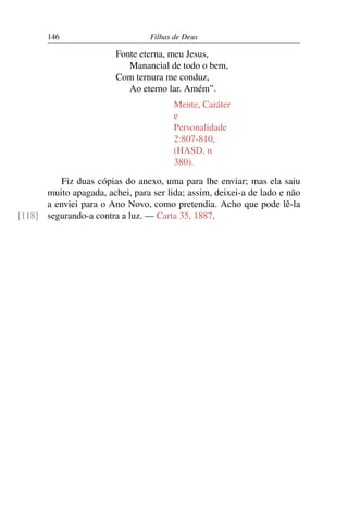 146                       Filhas de Deus

                        Fonte eterna, meu Jesus,
                           Manancial de todo o bem,
                        Com ternura me conduz,
                           Ao eterno lar. Amém”.
                                       Mente, Caráter
                                       e
                                       Personalidade
                                       2:807-810,
                                       (HASD, n
                                       380).

          Fiz duas cópias do anexo, uma para lhe enviar; mas ela saiu
      muito apagada, achei, para ser lida; assim, deixei-a de lado e não
      a enviei para o Ano Novo, como pretendia. Acho que pode lê-la
[118] segurando-a contra a luz. — Carta 35, 1887.
 