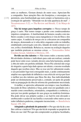 148                         Filhas de Deus

      entre as mulheres. Gostam demais do outro sexo. Apreciam-lhe
      a companhia. Suas atenções lhes são lisonjeiras, e encorajam, ou
[119] permitem, uma familiaridade que nem sempre se harmoniza com a
      exortação do apóstolo: “Abstende-vos de toda aparência do mal”. 1
      Tessalonicenses 5:22. — The Review and Herald, 12 de Março de
      1872.
          Não há tempo para impulsos corruptos — Nosso tempo de
      graça é curto. Não temos tempo a perder com condescendentes
      impulsos corruptores. A familiaridade de homens casados com mu-
      lheres casadas e com moças causa repugnância à vista de Deus e dos
      santos anjos. A audácia de moças em se colocarem em companhia
      de moços, demorando-se à volta deles enquanto estão no trabalho,
      entabulando conversação com eles, falando de modo comum e oci-
      oso, avilta a feminilidade. Rebaixa-as, mesmo na avaliação daqueles
      que também praticam as mesmas coisas. — Testemunhos Sobre
      Conduta Sexual, Adultério e Divórcio, 245.
          Devido uso dos talentos — Não temos todos a mesma tarefa.
      Há atividades distintas e individuais para cada um realizar; contudo
      pode haver entre esses variados deveres uma bela harmonia, unindo
      a obra de todos em perfeita utilidade. Nosso Pai celestial não exige
      de ninguém a quem haja dado apenas um talento, o mesmo resultado
      daquele que recebeu cinco. Mas se esse um for sabiamente usado,
      o seu possuidor logo terá conseguido mais, e pode continuamente
      ampliar sua capacidade de inﬂuência e sua esfera de serviço por fazer
      o melhor uso dos talentos que Deus lhe deu. Sua individualidade
      pode ser distintamente preservada e, contudo, ser parte do grande
      todo na propagação da obra de reforma tão grandemente necessitada.
          A mulher, se aproveita sabiamente seu tempo e suas faculdades,
      buscando de Deus sabedoria e força, pode estar em igualdade com o
      marido como conselheira, orientadora, companheira e coobreira, e
      nem por isso perder qualquer de suas graças ou modéstia femininas.
      Ela pode elevar seu próprio caráter, e ao fazê-lo está elevando e
      enobrecendo o caráter de sua família e exercendo sobre outros ao seu
      redor inﬂuência poderosa, conquanto inconsciente. — Beneﬁcência
      Social, 159, 160.
          Atingindo a plenitude do potencial — Por que não há de a mu-
      lher cultivar o intelecto? Por que não há de responder ao propósito de
      Deus em sua vida? Por que não compreender as próprias faculdades,
 