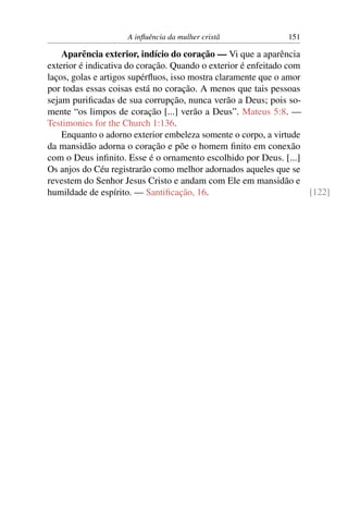 A inﬂuência da mulher cristã              151

    Aparência exterior, indício do coração — Vi que a aparência
exterior é indicativa do coração. Quando o exterior é enfeitado com
laços, golas e artigos supérﬂuos, isso mostra claramente que o amor
por todas essas coisas está no coração. A menos que tais pessoas
sejam puriﬁcadas de sua corrupção, nunca verão a Deus; pois so-
mente “os limpos de coração [...] verão a Deus”. Mateus 5:8. —
Testimonies for the Church 1:136.
    Enquanto o adorno exterior embeleza somente o corpo, a virtude
da mansidão adorna o coração e põe o homem ﬁnito em conexão
com o Deus inﬁnito. Esse é o ornamento escolhido por Deus. [...]
Os anjos do Céu registrarão como melhor adornados aqueles que se
revestem do Senhor Jesus Cristo e andam com Ele em mansidão e
humildade de espírito. — Santiﬁcação, 16.                           [122]
 