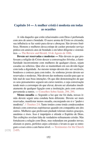 Capítulo 14 — A mulher cristã é modesta em todas
                          as ocasiões

          A vida daqueles que estão relacionados com Deus é perfumada
      com atos de amor e bondade. O suave aroma de Cristo os circunda;
      sua inﬂuência se faz sentir para elevar e abençoar. São árvores frutí-
      feras. Homens e mulheres dessa estirpe de caráter prestarão serviço
      prático em amáveis atos de bondade e em labor diligente e sistemá-
      tico. — The Review and Herald, 24 de Agosto de 1886.
          Devem ser reservadas e modestas — Não devem os que pro-
      fessam a religião de Cristo descer a conversações frívolas, a fami-
      liaridade inconveniente com mulheres de qualquer classe, sejam
      casadas ou solteiras. Que eles se mantenham em seu devido lugar
      com toda a dignidade. Ao mesmo tempo devem eles ser sociáveis,
      bondosos e corteses para com todos. As senhoras jovens devem ser
      reservadas e modestas. Não devem dar nenhuma ocasião para que se
      fale mal de suas boas intenções. Os que dão demonstrações de que
      os seus pensamentos seguem um curso rasteiro, e cuja conversação
      tende mais a corromper do que elevar, devem ser afastados imedi-
      atamente de qualquer ligação com a instituição, pois com certeza
      perverterão a outros. — Conselhos Sobre Saúde, 294, 295.
          Menos ousadia — Segundo a luz que me foi dada, nossas ir-
      mãs devem seguir uma conduta bem diferente. Devem ser mais
      reservadas, manifestar menos ousadia, encorajando em si o “pudor e
      modéstia”. 1 Timóteo 2:9. Tanto irmãos como irmãs condescendem
      demais com conversas espirituosas quando em companhia uns dos
      outros. Mulheres que professam piedade toleram muitos gracejos,
      anedotas e risos. Isso é impróprio e ofende o Espírito de Deus.
      Tais exibições revelam falta de verdadeiro reﬁnamento cristão. Não
      fortalecem a relação com Deus, mas redundam em grandes trevas;
      afastam os puros, perfeitos anjos celestiais e levam os que se entre-
      gam a esses erros a um baixo nível. — Testimonies for the Church
[123] 2:455.

                                       152
 