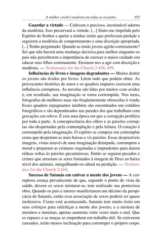 A mulher cristã é modesta em todas as ocasiões     153

     Guardar a virtude — Cultivem o precioso, inestimável adorno
da modéstia. Isso preservará a virtude. [...] Sinto-me impelida pelo
Espírito do Senhor a apelar a minhas irmãs que professam piedade a
seguirem a modéstia de comportamento e uma discrição apropriada.
[...] Tenho perguntado: Quando as irmãs jovens agirão corretamente?
Sei que não haverá uma mudança decisiva para melhor enquanto os
pais não perceberem a importância de exercer o maior cuidado em
educar seus ﬁlhos corretamente. Ensinem-nos a agir com discrição e
modéstia. — Testimonies for the Church 2:458, 459.
     Inﬂuências de livros e imagens degradantes — Muitos dentre
os jovens são ávidos por livros. Lêem tudo que podem obter. As
provocantes histórias de amor e os quadros impuros exercem uma
inﬂuência corruptora. As novelas são lidas por muitos com avidez
e, em resultado, sua imaginação se torna corrompida. Nos trens,
fotograﬁas de mulheres nuas são freqüentemente oferecidas à venda.
Esses quadros repugnantes também são encontrados em estúdios
fotográﬁcos e são dependurados nas paredes dos que trabalham com
gravações em relevo. É esta uma época em que a corrupção prolifera
por toda a parte. A concupiscência dos olhos e as paixões corrup-
tas são despertadas pela contemplação e pela leitura. O coração é
corrompido pela imaginação. O espírito se compraz em contemplar
cenas que despertam as mais baixas e vis paixões. Essas desprezíveis
imagens, vistas através de uma imaginação deturpada, corrompem a
moral e preparam as criaturas enganadas e imprudentes para darem
rédeas soltas às paixões pecaminosas. Então se seguem pecados e
crimes que arrastam os seres formados à imagem de Deus ao baixo
nível dos animais, mergulhando-os aﬁnal na perdição. — Testimo-
nies for the Church 2:410.
     Sucesso de Satanás em cativar a mente dos jovens — A cor-
ruptora crença prevalecente de que, segundo o ponto de vista da
saúde, devem os sexos misturar-se, tem realizado sua perniciosa
obra. Quando os pais e tutores manifestarem um décimo da perspi-
cácia de Satanás, então essa associação de sexos poderá ser quase
inofensiva. Como está acontecendo, Satanás tem muito êxito em
seus esforços para enfeitiçar a mente dos jovens; e a mistura de
meninos e meninas, apenas aumenta vinte vezes mais o mal. Que
os rapazes e as moças se empenhem em trabalho útil. Se estiverem
cansados, terão menos inclinação para corromper o próprio corpo.
 