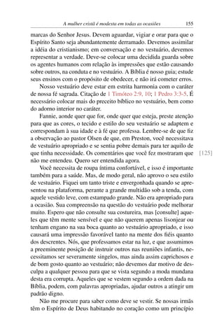 A mulher cristã é modesta em todas as ocasiões   155

marcas do Senhor Jesus. Devem aguardar, vigiar e orar para que o
Espírito Santo seja abundantemente derramado. Devemos assimilar
a idéia do cristianismo; em conversação e no vestuário, devemos
representar a verdade. Deve-se colocar uma decidida guarda sobre
os agentes humanos com relação às impressões que estão causando
sobre outros, na conduta e no vestuário. A Bíblia é nosso guia; estude
seus ensinos com o propósito de obedecer, e não irá cometer erros.
    Nosso vestuário deve estar em estrita harmonia com o caráter
de nossa fé sagrada. Citação de 1 Timóteo 2:9, 10; 1 Pedro 3:3-5. É
necessário colocar mais do preceito bíblico no vestuário, bem como
do adorno interior no caráter.
    Fannie, aonde quer que for, onde quer que esteja, preste atenção
para que as cores, o tecido e estilo do seu vestuário se adaptem e
correspondam à sua idade e à fé que professa. Lembre-se de que ﬁz
a observação ao pastor Olsen de que, em Preston, você necessitava
de vestuário apropriado e se sentia pobre demais para ter aquilo de
que tinha necessidade. Os comentários que você fez mostraram que [125]
não me entendeu. Quero ser entendida agora.
    Você necessita de roupa íntima confortável, e isso é importante
também para a saúde. Mas, de modo geral, não aprovo o seu estilo
de vestuário. Fiquei um tanto triste e envergonhada quando se apre-
sentou na plataforma, perante a grande multidão sob a tenda, com
aquele vestido leve, com estampado grande. Não era apropriado para
a ocasião. Sua compreensão na questão do vestuário pode melhorar
muito. Espero que não consulte sua costureira, mas [consulte] aque-
les que têm mente sensível e que não querem apenas lisonjear ou
tenham engano na sua boca quanto ao vestuário apropriado, e isso
causará uma impressão favorável tanto na mente dos ﬁéis quanto
dos descrentes. Nós, que professamos estar na luz, e que assumimos
a preeminente posição de instruir outros nas reuniões infantis, ne-
cessitamos ser severamente singelos, mas ainda assim caprichosos e
de bom gosto quanto ao vestuário; não devemos dar motivo de des-
culpa a qualquer pessoa para que se vista segundo a moda mundana
desta era corrupta. Aqueles que se vestem segundo a ordem dada na
Bíblia, podem, com palavras apropriadas, ajudar outros a atingir um
padrão digno.
    Não me procure para saber como deve se vestir. Se nossas irmãs
têm o Espírito de Deus habitando no coração como um princípio
 