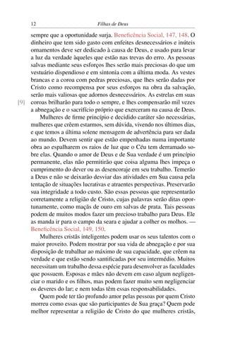 12                          Filhas de Deus

    sempre que a oportunidade surja. Beneﬁcência Social, 147, 148. O
    dinheiro que tem sido gasto com enfeites desnecessários e inúteis
    ornamentos deve ser dedicado à causa de Deus, e usado para levar
    a luz da verdade àqueles que estão nas trevas do erro. As pessoas
    salvas mediante seus esforços lhes serão mais preciosas do que um
    vestuário dispendioso e em sintonia com a última moda. As vestes
    brancas e a coroa com pedras preciosas, que lhes serão dadas por
    Cristo como recompensa por seus esforços na obra da salvação,
    serão mais valiosas que adornos desnecessários. As estrelas em suas
[9] coroas brilharão para todo o sempre, e lhes compensarão mil vezes
    a abnegação e o sacrifício próprio que exerceram na causa de Deus.
        Mulheres de ﬁrme princípio e decidido caráter são necessárias,
    mulheres que crêem estarmos, sem dúvida, vivendo nos últimos dias,
    e que temos a última solene mensagem de advertência para ser dada
    ao mundo. Devem sentir que estão empenhadas numa importante
    obra ao espalharem os raios de luz que o Céu tem derramado so-
    bre elas. Quando o amor de Deus e de Sua verdade é um princípio
    permanente, elas não permitirão que coisa alguma lhes impeça o
    cumprimento do dever ou as desencoraje em seu trabalho. Temerão
    a Deus e não se deixarão desviar das atividades em Sua causa pela
    tentação de situações lucrativas e atraentes perspectivas. Preservarão
    sua integridade a todo custo. São essas pessoas que representarão
    corretamente a religião de Cristo, cujas palavras serão ditas opor-
    tunamente, como maçãs de ouro em salvas de prata. Tais pessoas
    podem de muitos modos fazer um precioso trabalho para Deus. Ele
    as manda ir para o campo da seara e ajudar a colher os molhos. —
    Beneﬁcência Social, 149, 150.
        Mulheres cristãs inteligentes podem usar os seus talentos com o
    maior proveito. Podem mostrar por sua vida de abnegação e por sua
    disposição de trabalhar ao máximo de sua capacidade, que crêem na
    verdade e que estão sendo santiﬁcadas por seu intermédio. Muitos
    necessitam um trabalho dessa espécie para desenvolver as faculdades
    que possuem. Esposas e mães não devem em caso algum negligen-
    ciar o marido e os ﬁlhos, mas podem fazer muito sem negligenciar
    os deveres do lar; e nem todas têm essas responsabilidades.
        Quem pode ter tão profundo amor pelas pessoas por quem Cristo
    morreu como essas que são participantes de Sua graça? Quem pode
    melhor representar a religião de Cristo do que mulheres cristãs,
 