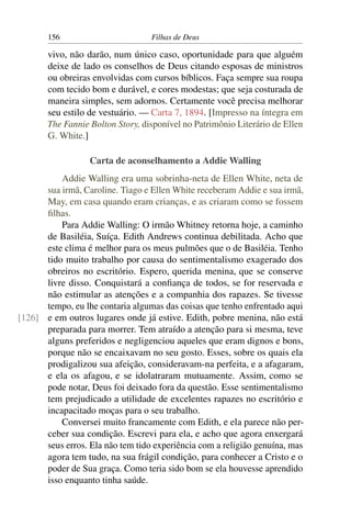 156                        Filhas de Deus

       vivo, não darão, num único caso, oportunidade para que alguém
       deixe de lado os conselhos de Deus citando esposas de ministros
       ou obreiras envolvidas com cursos bíblicos. Faça sempre sua roupa
       com tecido bom e durável, e cores modestas; que seja costurada de
       maneira simples, sem adornos. Certamente você precisa melhorar
       seu estilo de vestuário. — Carta 7, 1894. [Impresso na íntegra em
       The Fannie Bolton Story, disponível no Patrimônio Literário de Ellen
       G. White.]

                  Carta de aconselhamento a Addie Walling
          Addie Walling era uma sobrinha-neta de Ellen White, neta de
      sua irmã, Caroline. Tiago e Ellen White receberam Addie e sua irmã,
      May, em casa quando eram crianças, e as criaram como se fossem
      ﬁlhas.
          Para Addie Walling: O irmão Whitney retorna hoje, a caminho
      de Basiléia, Suíça. Edith Andrews continua debilitada. Acho que
      este clima é melhor para os meus pulmões que o de Basiléia. Tenho
      tido muito trabalho por causa do sentimentalismo exagerado dos
      obreiros no escritório. Espero, querida menina, que se conserve
      livre disso. Conquistará a conﬁança de todos, se for reservada e
      não estimular as atenções e a companhia dos rapazes. Se tivesse
      tempo, eu lhe contaria algumas das coisas que tenho enfrentado aqui
[126] e em outros lugares onde já estive. Edith, pobre menina, não está
      preparada para morrer. Tem atraído a atenção para si mesma, teve
      alguns preferidos e negligenciou aqueles que eram dignos e bons,
      porque não se encaixavam no seu gosto. Esses, sobre os quais ela
      prodigalizou sua afeição, consideravam-na perfeita, e a afagaram,
      e ela os afagou, e se idolatraram mutuamente. Assim, como se
      pode notar, Deus foi deixado fora da questão. Esse sentimentalismo
      tem prejudicado a utilidade de excelentes rapazes no escritório e
      incapacitado moças para o seu trabalho.
          Conversei muito francamente com Edith, e ela parece não per-
      ceber sua condição. Escrevi para ela, e acho que agora enxergará
      seus erros. Ela não tem tido experiência com a religião genuína, mas
      agora tem tudo, na sua frágil condição, para conhecer a Cristo e o
      poder de Sua graça. Como teria sido bom se ela houvesse aprendido
      isso enquanto tinha saúde.
 