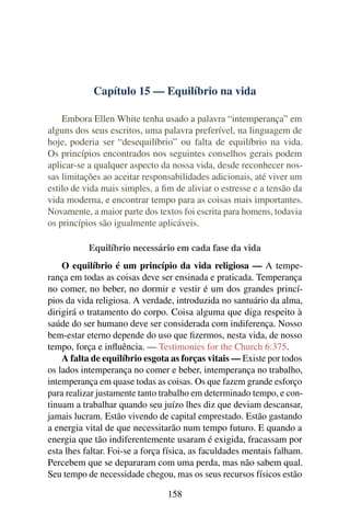 Capítulo 15 — Equilíbrio na vida

    Embora Ellen White tenha usado a palavra “intemperança” em
alguns dos seus escritos, uma palavra preferível, na linguagem de
hoje, poderia ser “desequilíbrio” ou falta de equilíbrio na vida.
Os princípios encontrados nos seguintes conselhos gerais podem
aplicar-se a qualquer aspecto da nossa vida, desde reconhecer nos-
sas limitações ao aceitar responsabilidades adicionais, até viver um
estilo de vida mais simples, a ﬁm de aliviar o estresse e a tensão da
vida moderna, e encontrar tempo para as coisas mais importantes.
Novamente, a maior parte dos textos foi escrita para homens, todavia
os princípios são igualmente aplicáveis.

           Equilíbrio necessário em cada fase da vida
    O equilíbrio é um princípio da vida religiosa — A tempe-
rança em todas as coisas deve ser ensinada e praticada. Temperança
no comer, no beber, no dormir e vestir é um dos grandes princí-
pios da vida religiosa. A verdade, introduzida no santuário da alma,
dirigirá o tratamento do corpo. Coisa alguma que diga respeito à
saúde do ser humano deve ser considerada com indiferença. Nosso
bem-estar eterno depende do uso que ﬁzermos, nesta vida, de nosso
tempo, força e inﬂuência. — Testimonies for the Church 6:375.
    A falta de equilíbrio esgota as forças vitais — Existe por todos
os lados intemperança no comer e beber, intemperança no trabalho,
intemperança em quase todas as coisas. Os que fazem grande esforço
para realizar justamente tanto trabalho em determinado tempo, e con-
tinuam a trabalhar quando seu juízo lhes diz que deviam descansar,
jamais lucram. Estão vivendo de capital emprestado. Estão gastando
a energia vital de que necessitarão num tempo futuro. E quando a
energia que tão indiferentemente usaram é exigida, fracassam por
esta lhes faltar. Foi-se a força física, as faculdades mentais falham.
Percebem que se depararam com uma perda, mas não sabem qual.
Seu tempo de necessidade chegou, mas os seus recursos físicos estão

                                158
 