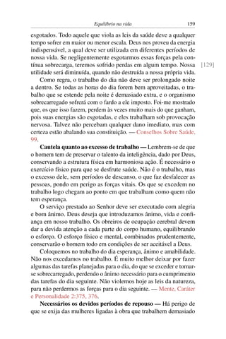 Equilíbrio na vida                 159

esgotados. Todo aquele que viola as leis da saúde deve a qualquer
tempo sofrer em maior ou menor escala. Deus nos proveu da energia
indispensável, a qual deve ser utilizada em diferentes períodos de
nossa vida. Se negligentemente esgotarmos essas forças pela con-
tínua sobrecarga, teremos sofrido perdas em algum tempo. Nossa [129]
utilidade será diminuída, quando não destruída a nossa própria vida.
     Como regra, o trabalho do dia não deve ser prolongado noite
a dentro. Se todas as horas do dia forem bem aproveitadas, o tra-
balho que se estende pela noite é demasiado extra, e o organismo
sobrecarregado sofrerá com o fardo a ele imposto. Foi-me mostrado
que, os que isso fazem, perdem às vezes muito mais do que ganham,
pois suas energias são esgotadas, e eles trabalham sob provocação
nervosa. Talvez não percebam qualquer dano imediato, mas com
certeza estão abalando sua constituição. — Conselhos Sobre Saúde,
99.
     Cautela quanto ao excesso de trabalho — Lembrem-se de que
o homem tem de preservar o talento da inteligência, dado por Deus,
conservando a estrutura física em harmoniosa ação. É necessário o
exercício físico para que se desfrute saúde. Não é o trabalho, mas
o excesso dele, sem períodos de descanso, o que faz desfalecer as
pessoas, pondo em perigo as forças vitais. Os que se excedem no
trabalho logo chegam ao ponto em que trabalham como quem não
tem esperança.
     O serviço prestado ao Senhor deve ser executado com alegria
e bom ânimo. Deus deseja que introduzamos ânimo, vida e conﬁ-
ança em nosso trabalho. Os obreiros de ocupação cerebral devem
dar a devida atenção a cada parte do corpo humano, equilibrando
o esforço. O esforço físico e mental, combinados prudentemente,
conservarão o homem todo em condições de ser aceitável a Deus.
     Coloquemos no trabalho do dia esperança, ânimo e amabilidade.
Não nos excedamos no trabalho. É muito melhor deixar por fazer
algumas das tarefas planejadas para o dia, do que se exceder e tornar-
se sobrecarregado, perdendo o ânimo necessário para o cumprimento
das tarefas do dia seguinte. Não violemos hoje as leis da natureza,
para não perdermos as forças para o dia seguinte. — Mente, Caráter
e Personalidade 2:375, 376.
     Necessários os devidos períodos de repouso — Há perigo de
que se exija das mulheres ligadas à obra que trabalhem demasiado
 