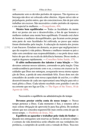 160                        Filhas de Deus

      arduamente sem os devidos períodos de repouso. Tão rigorosa so-
      brecarga não deve ser colocada sobre obreiros. Alguns talvez não se
      prejudiquem, porém outros, que são conscienciosos, hão de por certo
      trabalhar em excesso. São necessários a todos períodos de repouso,
      e em especial às mulheres. — Evangelismo, 494.
          Mentes bem equilibradas — Todas as faculdades da mente
      deve ser postas em uso e desenvolvidas, a ﬁm de que homens e
      mulheres tenham uma mente bem equilibrada. O mundo está cheio
      de homens e mulheres desequilibrados, que ﬁcaram assim porque
      uma parte de suas faculdades foi cultivada, ao passo que outras
      foram diminuídas pela inação. A educação da maioria dos jovens
[130] é um fracasso. Estudam em demasia, ao passo que negligenciam o
      que diz respeito à vida prática. Homens e mulheres tornam-se pais e
      mães sem considerar suas responsabilidades, e sua prole desce mais
      baixo do que eles na escala da deﬁciência humana. Desse modo, a
      espécie degenera rapidamente. — Conselhos Sobre Saúde, 179.
          O sábio melhoramento dos talentos é uma bênção — Não
      devemos enterrar nossos talentos, corroendo-os pela inação. Uma
      condescendência persistente com o eu, a recusa em exercer as fa-
      culdades que Deus nos outorgou, assegurarão nossa eterna separa-
      ção de Deus, a perda de uma eternidade feliz. Esses dons nos são
      concedidos de acordo com nossa capacidade de usá-los, e o sábio
      desenvolvimento de cada um representará uma bênção para nós e
      trará glória a Deus. Cada talento recebido com gratidão é um elo
      na corrente que nos liga ao Céu. — The Signs of the Times, 18 de
      Agosto de 1898.

             Necessário o equilíbrio na administração do tempo
           Devemos prestar estrita conta do nosso tempo — Nosso
       tempo pertence a Deus. Cada momento é Seu, e estamos sob a
       mais solene obrigação de aproveitá-lo para Sua glória. De nenhum
       talento que nos concedeu requererá Ele mais estrita conta do que de
       nosso tempo. — Parábolas de Jesus, 342.
           Equilíbrio ao aguardar e trabalhar pela vinda do Senhor —
       Quando nos entregamos sem reservas ao Senhor, os deveres simples
       e comuns da vida doméstica serão olhados em sua verdadeira im-
       portância, e cumpridos de acordo com a vontade de Deus. Toca-nos
 