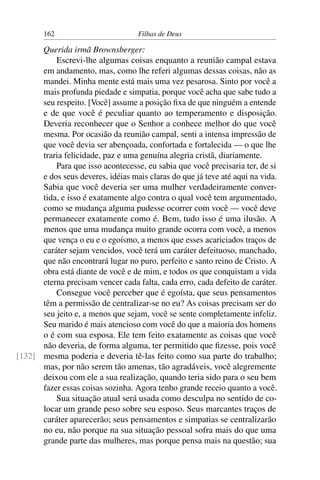 162                        Filhas de Deus

      Querida irmã Brownsberger:
          Escrevi-lhe algumas coisas enquanto a reunião campal estava
      em andamento, mas, como lhe referi algumas dessas coisas, não as
      mandei. Minha mente está mais uma vez pesarosa. Sinto por você a
      mais profunda piedade e simpatia, porque você acha que sabe tudo a
      seu respeito. [Você] assume a posição ﬁxa de que ninguém a entende
      e de que você é peculiar quanto ao temperamento e disposição.
      Deveria reconhecer que o Senhor a conhece melhor do que você
      mesma. Por ocasião da reunião campal, senti a intensa impressão de
      que você devia ser abençoada, confortada e fortalecida — o que lhe
      traria felicidade, paz e uma genuína alegria cristã, diariamente.
          Para que isso acontecesse, eu sabia que você precisaria ter, de si
      e dos seus deveres, idéias mais claras do que já teve até aqui na vida.
      Sabia que você deveria ser uma mulher verdadeiramente conver-
      tida, e isso é exatamente algo contra o qual você tem argumentado,
      como se mudança alguma pudesse ocorrer com você — você deve
      permanecer exatamente como é. Bem, tudo isso é uma ilusão. A
      menos que uma mudança muito grande ocorra com você, a menos
      que vença o eu e o egoísmo, a menos que esses acariciados traços de
      caráter sejam vencidos, você terá um caráter defeituoso, manchado,
      que não encontrará lugar no puro, perfeito e santo reino de Cristo. A
      obra está diante de você e de mim, e todos os que conquistam a vida
      eterna precisam vencer cada falta, cada erro, cada defeito de caráter.
          Consegue você perceber que é egoísta, que seus pensamentos
      têm a permissão de centralizar-se no eu? As coisas precisam ser do
      seu jeito e, a menos que sejam, você se sente completamente infeliz.
      Seu marido é mais atencioso com você do que a maioria dos homens
      o é com sua esposa. Ele tem feito exatamente as coisas que você
      não deveria, de forma alguma, ter permitido que ﬁzesse, pois você
[132] mesma poderia e deveria tê-las feito como sua parte do trabalho;
      mas, por não serem tão amenas, tão agradáveis, você alegremente
      deixou com ele a sua realização, quando teria sido para o seu bem
      fazer essas coisas sozinha. Agora tenho grande receio quanto a você.
          Sua situação atual será usada como desculpa no sentido de co-
      locar um grande peso sobre seu esposo. Seus marcantes traços de
      caráter aparecerão; seus pensamentos e simpatias se centralizarão
      no eu, não porque na sua situação pessoal sofra mais do que uma
      grande parte das mulheres, mas porque pensa mais na questão; sua
 