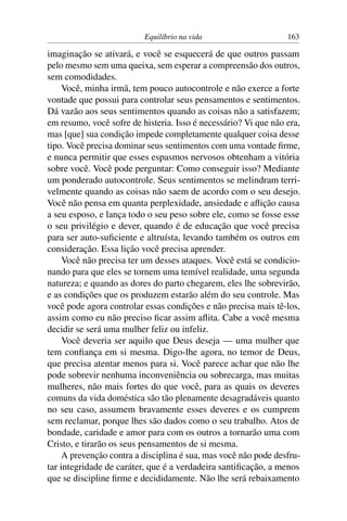 Equilíbrio na vida                     163

imaginação se ativará, e você se esquecerá de que outros passam
pelo mesmo sem uma queixa, sem esperar a compreensão dos outros,
sem comodidades.
     Você, minha irmã, tem pouco autocontrole e não exerce a forte
vontade que possui para controlar seus pensamentos e sentimentos.
Dá vazão aos seus sentimentos quando as coisas não a satisfazem;
em resumo, você sofre de histeria. Isso é necessário? Vi que não era,
mas [que] sua condição impede completamente qualquer coisa desse
tipo. Você precisa dominar seus sentimentos com uma vontade ﬁrme,
e nunca permitir que esses espasmos nervosos obtenham a vitória
sobre você. Você pode perguntar: Como conseguir isso? Mediante
um ponderado autocontrole. Seus sentimentos se melindram terri-
velmente quando as coisas não saem de acordo com o seu desejo.
Você não pensa em quanta perplexidade, ansiedade e aﬂição causa
a seu esposo, e lança todo o seu peso sobre ele, como se fosse esse
o seu privilégio e dever, quando é de educação que você precisa
para ser auto-suﬁciente e altruísta, levando também os outros em
consideração. Essa lição você precisa aprender.
     Você não precisa ter um desses ataques. Você está se condicio-
nando para que eles se tornem uma temível realidade, uma segunda
natureza; e quando as dores do parto chegarem, eles lhe sobrevirão,
e as condições que os produzem estarão além do seu controle. Mas
você pode agora controlar essas condições e não precisa mais tê-los,
assim como eu não preciso ﬁcar assim aﬂita. Cabe a você mesma
decidir se será uma mulher feliz ou infeliz.
     Você deveria ser aquilo que Deus deseja — uma mulher que
tem conﬁança em si mesma. Digo-lhe agora, no temor de Deus,
que precisa atentar menos para si. Você parece achar que não lhe
pode sobrevir nenhuma inconveniência ou sobrecarga, mas muitas
mulheres, não mais fortes do que você, para as quais os deveres
comuns da vida doméstica são tão plenamente desagradáveis quanto
no seu caso, assumem bravamente esses deveres e os cumprem
sem reclamar, porque lhes são dados como o seu trabalho. Atos de
bondade, caridade e amor para com os outros a tornarão uma com
Cristo, e tirarão os seus pensamentos de si mesma.
     A prevenção contra a disciplina é sua, mas você não pode desfru-
tar integridade de caráter, que é a verdadeira santiﬁcação, a menos
que se discipline ﬁrme e decididamente. Não lhe será rebaixamento
 
