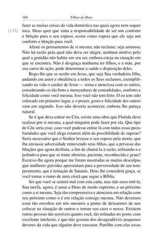 164                         Filhas de Deus

      fazer as muitas coisas da vida doméstica nas quais agora nem sequer
[133] toca. Deus quer que sinta a responsabilidade de ser um conforto
      e bênção para o seu esposo, assim como espera que ele seja um
      conforto e bênção para você.
           Afaste os pensamentos de si mesma; não reclame; seja animosa.
      Não há razão pela qual não deva ser alegre, nenhum motivo pelo
      qual a gratidão não habite em seu ser, embora esteja na situação em
      que se encontra. Não é desgraça nenhuma ter ﬁlhos, e a mãe, por
      seu curso de ação, pode determinar a saúde e disposição deles.
           Rogo-lhe que se oculte em Jesus, que seja Sua verdadeira ﬁlha,
      andando em amor e obediência a todos os Seus reclamos, exempliﬁ-
      cando na vida o caráter de Jesus — terna e atenciosa com os outros,
      considerando-os tão bons e merecedores de comodidades, conforto e
      felicidade como você mesma. Isso você não tem feito. O eu tem sido
      colocado em primeiro lugar, e o prazer, gosto e felicidade dos outros
      vem em segundo. Isso não deveria acontecer, embora lhe pareça
      natural.
           Se é que deva entrar no Céu, existe uma obra que Florida deve
      realizar por si mesma, a qual ninguém pode fazer por ela. Que tipo
      de Céu seria esse, caso você pudesse entrar lá com todas essas pecu-
      liaridades que você alega estarem além da possibilidade de superar?
      Seria necessário que o Senhor levasse o seu esposo pela morte, que
      lhe enviasse adversidade removendo seus ﬁlhos, que a privasse das
      bênçãos que agora desfruta, a ﬁm de chamá-la à razão, reﬁnando-a e
      polindo-a para que se torne altruísta, paciente, reconhecida e grata?
      Escrevo-lhe agora porque me foram mostradas as muitas desculpas
      que mulheres grávidas apresentam para a perversidade de seu tem-
      peramento, que é tentação de Satanás. Deus lhe concederá graça, se
      você tomar o rumo de uma cristã que segue a Bíblia.
           Sei que você se sentirá mal com esta carta, mas não ouso retê-la.
      Sua tarefa, agora, é amar a Deus de modo supremo, e ao próximo
      como a si mesma. Seja tão compreensiva e atenciosa em relação com
      seu próximo como o é em relação consigo mesma. Não devemos
      estar tão envoltos em nós mesmos a ponto de deixarmos de nos
      colocar na situação de outros e tornar seu caso o nosso. Existem
      outras pessoas tão sensíveis quanto você, tão reﬁnadas no gosto, com
      excelente intelecto, e que não gostam dos desagradáveis pequenos
      deveres da vida que alguém deve executar. Partilhe com elas essas
 