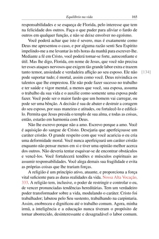 Equilíbrio na vida                  165

responsabilidades e se esqueça de Florida, pelo interesse que tem
na felicidade dos outros. Faça o que puder para aliviar o fardo de
outros em qualquer função, e não se deixe envolver no egoísmo.
     Você poderá achar que isto é severo, mas é exatamente como
Deus me apresentou o caso, e por alguma razão senti Seu Espírito
impelindo-me a me levantar às três horas da manhã para escrever-lhe.
Mediante a fé em Cristo, você poderá tornar-se forte, autoconﬁante e
útil. Mas lhe digo, Florida, em nome de Jesus, que você não precisa
ter esses ataques nervosos que exigem tão grande labor extra e trazem
tanto temor, ansiedade e verdadeira aﬂição ao seu esposo. Ele não [134]
pode suportar tudo; é mortal, assim como você. Deus reivindica os
talentos que lhe emprestou. Ele não pode fazer sucesso no trabalho
e ter saúde e vigor mental, a menos que você, sua esposa, assuma
o trabalho da sua vida e o auxilie como somente uma esposa pode
fazer. Você pode ser o maior fardo que um homem vai carregar, ou
pode ser uma bênção. A decisão é sua de abater e destruir a coragem
do seu esposo, por suas maneiras e atitudes, ou fortalecê-lo e ediﬁcá-
lo. Permita que Jesus presida o templo de sua alma, e todas as coisas,
então, estarão em harmonia com Deus.
     Não lhe escrevo porque não a amo. Escrevo porque a amo. Você
é aquisição do sangue de Cristo. Desejaria que aperfeiçoasse um
caráter cristão. O grande respeito com que você acaricia o eu cria
uma deformidade moral. Você nunca aperfeiçoará um caráter cristão
enquanto não pensar menos em si e tiver uma opinião melhor acerca
dos outros. Não deveria tentar esquivar-se de encontrar obstáculos
e vencê-los. Você fortalecerá tendões e músculos espirituais ao
assumir responsabilidades. Você alega demais sua fragilidade e evita
as próprias coisas que lhe trariam forças.
     A religião é um princípio ativo, atuante, e proporciona a força
vital suﬁciente para as duras realidades da vida. Nossa Alta Vocação,
333. A religião tem, inclusive, o poder de restringir e controlar o eu,
de vencer pronunciadas tendências hereditárias. Tem um verdadeiro
poder transformador sobre a vida, modulando o caráter. Cristo foi
trabalhador; labutou pelo Seu sustento, trabalhando na carpintaria.
Assim, enobreceu e digniﬁcou até o trabalho comum. Agora, minha
irmã, a inteligência e a educação nunca tiveram o propósito de
tornar aborrecido, desinteressante e desagradável o labor comum.
 