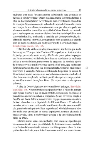 O Senhor chama mulheres para o seu serviço       13

mulheres que estão fervorosamente trabalhando para conduzir as
pessoas à luz da verdade? Quem está igualmente tão bem adaptado à
obra da Escola Sabatina? A verdadeira mãe é verdadeira educadora
de crianças. Se com o coração imbuído do amor de Cristo ela ensina
as crianças de sua classe, orando com elas e por elas, ela pode ver
almas convertidas e reunidas no redil de Cristo. Eu não recomendo
que a mulher procure tornar-se eleitora* ou funcionária pública; mas
como missionária, ensinando a verdade por correspondência, dis-
tribuindo material impresso, conversando com as famílias e orando
com as mães e os ﬁlhos, ela pode fazer muito e ser uma bênção. —
Beneﬁcência Social, 164, 165.
    O Senhor da vinha está dizendo a muitas mulheres que nada
fazem agora: “Por que estais” ociosas? Elas podem ser instrumentos
de justiça, prestando santo serviço. Foi Maria quem primeiro pregou
um Jesus ressurreto; e a inﬂuência reﬁnada e suavizante de mulheres
cristãs é necessária na grande obra de pregação da verdade agora.
Se houvesse vinte mulheres onde agora só há uma, que pudessem
fazer da salvação de almas sua estimada tarefa, veríamos muito mais [10]
conversos à verdade. Zelosa e continuada diligência na causa de
Deus fariam inteiro sucesso, e as assombraria com o seu resultado. A
obra deve ser completada mediante paciência e perseverança, e nisto
se manifesta a real devoção a Deus. Ele requer atos, e não apenas
palavras.
    A obra de Deus é digna dos nossos melhores esforços. Beneﬁcên-
cia Social, 146. No cumprimento do plano divino, o Filho do homem
veio buscar e salvar o que se havia perdido. Ele ensinou os errantes e
pecadores a quem veio salvar, e empenhou-Se em fervorosa oração a
Seu Pai em favor deles; e nós devemos engajar-nos na mesma obra.
Se isso não rebaixou a dignidade do Filho de Deus, o Criador dos
mundos, deveria ser considerado humilhante demais, ou um sacrifí-
cio grande demais para os Seus seguidores? Verdadeiramente não.
Por mais altas que sejam as nossas aspirações, nenhum chamado é
mais elevado, santo e enobrecedor do que o de ser colaborador do
Filho de Deus.
    Estamos muitas vezes tão envolvidos com interesses egoístas que
nosso coração não tem a possibilidade de dedicar-se às necessidades
e carências da humanidade; estamos em falta quanto a obras de sim-
patia e beneﬁcência, em ministério santo e social aos necessitados,
 