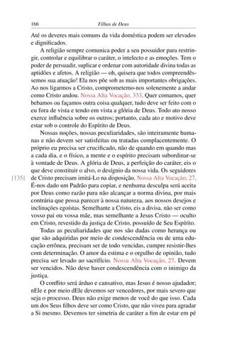 166                         Filhas de Deus

      Até os deveres mais comuns da vida doméstica podem ser elevados
      e digniﬁcados.
           A religião sempre comunica poder a seu possuidor para restrin-
      gir, controlar e equilibrar o caráter, o intelecto e as emoções. Tem o
      poder de persuadir, suplicar e ordenar com autoridade divina todas as
      aptidões e afetos. A religião — oh, quisera que todos compreendês-
      semos sua atuação! Ela nos põe sob as mais importantes obrigações.
      Ao nos ligarmos a Cristo, comprometemo-nos solenemente a andar
      como Cristo andou. Nossa Alta Vocação, 333. Quer comamos, quer
      bebamos ou façamos outra coisa qualquer, tudo deve ser feito com o
      eu fora de vista e tendo em vista a glória de Deus. Todo ato nosso
      exerce inﬂuência sobre os outros; portanto, cada ato e motivo deve
      estar sob o controle do Espírito de Deus.
           Nossas noções, nossas peculiaridades, são inteiramente huma-
      nas e não devem ser satisfeitas ou tratadas complacentemente. O
      próprio eu precisa ser cruciﬁcado, não de quando em quando mas
      a cada dia, e o físico, a mente e o espírito precisam subordinar-se
      à vontade de Deus. A glória de Deus, a perfeição do caráter, eis o
      que deve constituir o alvo, o desígnio da nossa vida. Os seguidores
[135] de Cristo precisam imitá-Lo na disposição. Nossa Alta Vocação, 27.
      É-nos dado um Padrão para copiar, e nenhuma desculpa será aceita
      por Deus como razão para não alcançar a norma divina, por mais
      contrária que possa parecer à nossa natureza, aos nossos desejos e
      inclinações egoístas. Semelhante a Cristo, eis a divisa, não ser como
      vosso pai ou vossa mãe, mas semelhante a Jesus Cristo — oculto
      em Cristo, revestido da justiça de Cristo, possuído de Seu Espírito.
           Todas as peculiaridades que nos são dadas como herança ou
      que são adquiridas por meio de condescendência ou de uma edu-
      cação errônea, precisam ser de todo vencidas, cumpre resistir-lhes
      com determinação. O amor da estima e o orgulho de opinião, tudo
      precisa ser levado ao sacrifício. Nossa Alta Vocação, 27. Devem
      ser vencidos. Não deve haver condescendência com o inimigo da
      justiça.
           O conﬂito será árduo e cansativo, mas Jesus é nosso ajudador;
      nEle e por meio dEle devemos ser vencedores, por mais severo que
      seja o processo. Deus não exige menos de você do que isso. Cada
      um dos Seus ﬁlhos deve ser como Cristo, que não viveu para agradar
      a Si mesmo. Devemos ter simetria de caráter a ﬁm de estar em pé
 