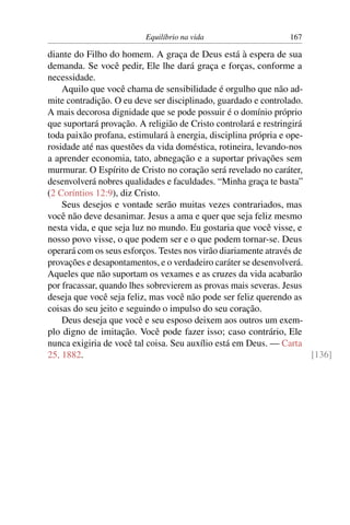 Equilíbrio na vida                    167

diante do Filho do homem. A graça de Deus está à espera de sua
demanda. Se você pedir, Ele lhe dará graça e forças, conforme a
necessidade.
    Aquilo que você chama de sensibilidade é orgulho que não ad-
mite contradição. O eu deve ser disciplinado, guardado e controlado.
A mais decorosa dignidade que se pode possuir é o domínio próprio
que suportará provação. A religião de Cristo controlará e restringirá
toda paixão profana, estimulará à energia, disciplina própria e ope-
rosidade até nas questões da vida doméstica, rotineira, levando-nos
a aprender economia, tato, abnegação e a suportar privações sem
murmurar. O Espírito de Cristo no coração será revelado no caráter,
desenvolverá nobres qualidades e faculdades. “Minha graça te basta”
(2 Coríntios 12:9), diz Cristo.
    Seus desejos e vontade serão muitas vezes contrariados, mas
você não deve desanimar. Jesus a ama e quer que seja feliz mesmo
nesta vida, e que seja luz no mundo. Eu gostaria que você visse, e
nosso povo visse, o que podem ser e o que podem tornar-se. Deus
operará com os seus esforços. Testes nos virão diariamente através de
provações e desapontamentos, e o verdadeiro caráter se desenvolverá.
Aqueles que não suportam os vexames e as cruzes da vida acabarão
por fracassar, quando lhes sobrevierem as provas mais severas. Jesus
deseja que você seja feliz, mas você não pode ser feliz querendo as
coisas do seu jeito e seguindo o impulso do seu coração.
    Deus deseja que você e seu esposo deixem aos outros um exem-
plo digno de imitação. Você pode fazer isso; caso contrário, Ele
nunca exigiria de você tal coisa. Seu auxílio está em Deus. — Carta
25, 1882.                                                             [136]
 