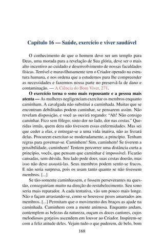 Capítulo 16 — Saúde, exercício e viver saudável

    O conhecimento de que o homem deve ser um templo para
Deus, uma morada para a revelação de Sua glória, deve ser o mais
alto incentivo ao cuidado e desenvolvimento de nossas faculdades
físicas. Terrível e maravilhosamente tem o Criador operado na estru-
tura humana, e nos ordena que a estudemos para lhe compreender
as necessidades e fazermos nossa parte no preservá-la de dano e
contaminação. — A Ciência do Bom Viver, 271.
    O exercício torna o sono mais repousante e a pessoa mais
atenta — As mulheres negligenciam exercitar os membros enquanto
caminham. A cavalgada não substitui a caminhada. Muitas que se
encontram debilitadas podem caminhar, se pensarem assim. Não
revelam disposição, e você as ouvirá rogando: “Ah! Não consigo
caminhar. Fico sem fôlego; sinto dor no lado, dor nas costas.” Que-
ridas irmãs, quem dera não tivessem essas enfermidades. Mas sei
que ceder a elas, e entregar-se a uma vida inativa, não as livrará
delas. Procurem exercitar-se moderadamente, a princípio. Tenham
regras para governar-se. Caminhem! Sim, caminhem! Se tiverem a
possibilidade, caminhem! Tentem percorrer uma distância curta a
princípio, vocês, que pensam que caminhar é impossível. Ficarão
cansadas, sem dúvida. Seu lado pode doer, suas costas doerão, mas
isso não deve assustá-las. Seus membros podem sentir-se fracos.
E não seria surpresa, pois os usam tanto quanto se não tivessem
membros. [...]
    Se tão-somente caminhassem, e fossem perseverantes na ques-
tão, conseguiriam muito na direção do restabelecimento. Seu sono
seria mais reparador. A cada tentativa, vão um pouco mais longe.
Não o façam arrastando-se, como se houvesse pesos amarrados aos
membros. [...] Permitam que o movimento dos braços as ajude na
caminhada. Caminhem com a mente animosa. Enquanto andam,
contemplem as belezas da natureza, ouçam os doces cantores, cujos
melodiosos gorjeios ascendem em louvor ao Criador. Inspirem-se
com a feliz atitude deles. Vejam tudo o que puderem, de belo, bom
                               168
 