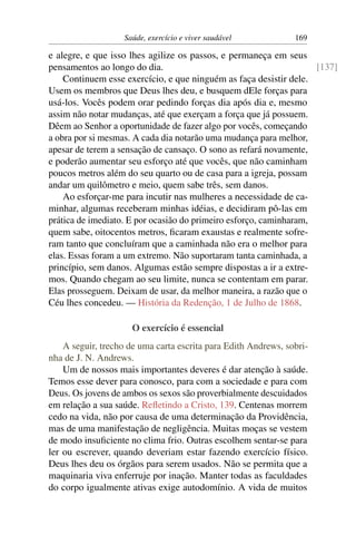 Saúde, exercício e viver saudável            169

e alegre, e que isso lhes agilize os passos, e permaneça em seus
pensamentos ao longo do dia.                                        [137]
    Continuem esse exercício, e que ninguém as faça desistir dele.
Usem os membros que Deus lhes deu, e busquem dEle forças para
usá-los. Vocês podem orar pedindo forças dia após dia e, mesmo
assim não notar mudanças, até que exerçam a força que já possuem.
Dêem ao Senhor a oportunidade de fazer algo por vocês, começando
a obra por si mesmas. A cada dia notarão uma mudança para melhor,
apesar de terem a sensação de cansaço. O sono as refará novamente,
e poderão aumentar seu esforço até que vocês, que não caminham
poucos metros além do seu quarto ou de casa para a igreja, possam
andar um quilômetro e meio, quem sabe três, sem danos.
    Ao esforçar-me para incutir nas mulheres a necessidade de ca-
minhar, algumas receberam minhas idéias, e decidiram pô-las em
prática de imediato. E por ocasião do primeiro esforço, caminharam,
quem sabe, oitocentos metros, ﬁcaram exaustas e realmente sofre-
ram tanto que concluíram que a caminhada não era o melhor para
elas. Essas foram a um extremo. Não suportaram tanta caminhada, a
princípio, sem danos. Algumas estão sempre dispostas a ir a extre-
mos. Quando chegam ao seu limite, nunca se contentam em parar.
Elas prosseguem. Deixam de usar, da melhor maneira, a razão que o
Céu lhes concedeu. — História da Redenção, 1 de Julho de 1868.

                     O exercício é essencial
    A seguir, trecho de uma carta escrita para Edith Andrews, sobri-
nha de J. N. Andrews.
    Um de nossos mais importantes deveres é dar atenção à saúde.
Temos esse dever para conosco, para com a sociedade e para com
Deus. Os jovens de ambos os sexos são proverbialmente descuidados
em relação a sua saúde. Reﬂetindo a Cristo, 139. Centenas morrem
cedo na vida, não por causa de uma determinação da Providência,
mas de uma manifestação de negligência. Muitas moças se vestem
de modo insuﬁciente no clima frio. Outras escolhem sentar-se para
ler ou escrever, quando deveriam estar fazendo exercício físico.
Deus lhes deu os órgãos para serem usados. Não se permita que a
maquinaria viva enferruje por inação. Manter todas as faculdades
do corpo igualmente ativas exige autodomínio. A vida de muitos
 
