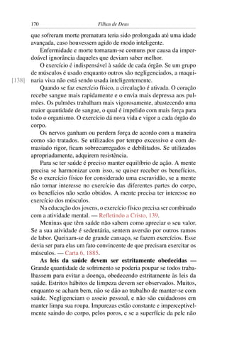 170                         Filhas de Deus

      que sofreram morte prematura teria sido prolongada até uma idade
      avançada, caso houvessem agido de modo inteligente.
          Enfermidade e morte tornaram-se comuns por causa da imper-
      doável ignorância daqueles que deviam saber melhor.
          O exercício é indispensável à saúde de cada órgão. Se um grupo
      de músculos é usado enquanto outros são negligenciados, a maqui-
[138] naria viva não está sendo usada inteligentemente.
          Quando se faz exercício físico, a circulação é ativada. O coração
      recebe sangue mais rapidamente e o envia mais depressa aos pul-
      mões. Os pulmões trabalham mais vigorosamente, abastecendo uma
      maior quantidade de sangue, o qual é impelido com mais força para
      todo o organismo. O exercício dá nova vida e vigor a cada órgão do
      corpo.
          Os nervos ganham ou perdem força de acordo com a maneira
      como são tratados. Se utilizados por tempo excessivo e com de-
      masiado rigor, ﬁcam sobrecarregados e debilitados. Se utilizados
      apropriadamente, adquirem resistência.
          Para se ter saúde é preciso manter equilíbrio de ação. A mente
      precisa se harmonizar com isso, se quiser receber os benefícios.
      Se o exercício físico for considerado uma escravidão, se a mente
      não tomar interesse no exercício das diferentes partes do corpo,
      os benefícios não serão obtidos. A mente precisa ter interesse no
      exercício dos músculos.
          Na educação dos jovens, o exercício físico precisa ser combinado
      com a atividade mental. — Reﬂetindo a Cristo, 139.
          Meninas que têm saúde não sabem como apreciar o seu valor.
      Se a sua atividade é sedentária, sentem aversão por outros ramos
      de labor. Queixam-se de grande cansaço, se fazem exercícios. Esse
      devia ser para elas um fato convincente de que precisam exercitar os
      músculos. — Carta 6, 1885.
          As leis da saúde devem ser estritamente obedecidas —
      Grande quantidade de sofrimento se poderia poupar se todos traba-
      lhassem para evitar a doença, obedecendo estritamente às leis da
      saúde. Estritos hábitos de limpeza devem ser observados. Muitos,
      enquanto se acham bem, não se dão ao trabalho de manter-se com
      saúde. Negligenciam o asseio pessoal, e não são cuidadosos em
      manter limpa sua roupa. Impurezas estão constante e imperceptivel-
      mente saindo do corpo, pelos poros, e se a superfície da pele não
 