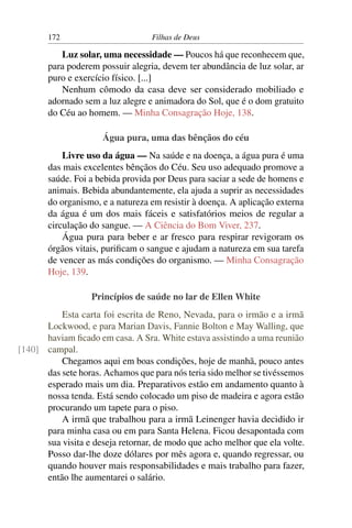 172                        Filhas de Deus

          Luz solar, uma necessidade — Poucos há que reconhecem que,
       para poderem possuir alegria, devem ter abundância de luz solar, ar
       puro e exercício físico. [...]
          Nenhum cômodo da casa deve ser considerado mobiliado e
       adornado sem a luz alegre e animadora do Sol, que é o dom gratuito
       do Céu ao homem. — Minha Consagração Hoje, 138.

                     Água pura, uma das bênçãos do céu
           Livre uso da água — Na saúde e na doença, a água pura é uma
       das mais excelentes bênçãos do Céu. Seu uso adequado promove a
       saúde. Foi a bebida provida por Deus para saciar a sede de homens e
       animais. Bebida abundantemente, ela ajuda a suprir as necessidades
       do organismo, e a natureza em resistir à doença. A aplicação externa
       da água é um dos mais fáceis e satisfatórios meios de regular a
       circulação do sangue. — A Ciência do Bom Viver, 237.
           Água pura para beber e ar fresco para respirar revigoram os
       órgãos vitais, puriﬁcam o sangue e ajudam a natureza em sua tarefa
       de vencer as más condições do organismo. — Minha Consagração
       Hoje, 139.

                  Princípios de saúde no lar de Ellen White
          Esta carta foi escrita de Reno, Nevada, para o irmão e a irmã
      Lockwood, e para Marian Davis, Fannie Bolton e May Walling, que
      haviam ﬁcado em casa. A Sra. White estava assistindo a uma reunião
[140] campal.
          Chegamos aqui em boas condições, hoje de manhã, pouco antes
      das sete horas. Achamos que para nós teria sido melhor se tivéssemos
      esperado mais um dia. Preparativos estão em andamento quanto à
      nossa tenda. Está sendo colocado um piso de madeira e agora estão
      procurando um tapete para o piso.
          A irmã que trabalhou para a irmã Leinenger havia decidido ir
      para minha casa ou em para Santa Helena. Ficou desapontada com
      sua visita e deseja retornar, de modo que acho melhor que ela volte.
      Posso dar-lhe doze dólares por mês agora e, quando regressar, ou
      quando houver mais responsabilidades e mais trabalho para fazer,
      então lhe aumentarei o salário.
 