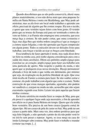 Saúde, exercício e viver saudável       173

    Quando descobrimos que eu não podia conservá-la, alterei meus
planos materialmente, e isso não deixa mais que uma pequena fa-
mília em Santa Helena e outra em Healdsburg, que May pode ad-
ministrar, mas se ela tiver um local onde trabalhar e aprender um
ofício, precisará de alguém que lhe costure roupas. Ela tem o tecido,
e quero que seus vestidos sejam feitos com bom gosto. O vestido
preto que eu trouxe da Europa está para ser terminado e outros de-
vem ser feitos, e se Fannie não empregou uma costureira, que essa
moça faça a costura. Se não puder cortar, que outra costureira o
faça; mas diga-lhes que minha ordem categórica é que as mangas e
a cintura sejam folgadas, e não tão apertadas que façam compressão
em algum ponto. Todos os músculos devem ser deixados livres para
trabalhar, sem forçar o tecido ao usar os braços com liberdade.
    Essa tendência de fazer apertado é moda, mas nada disso deve
ser feito na minha casa, pois tenho alguma consideração para com a
saúde dos meus auxiliares. Dêem aos pulmões amplo espaço para
exercitar-se; ao coração, amplo espaço para fazer seu trabalho sem
uma partícula de aperto. Não respeito o padrão da moda, e não
quero que se pratiquem essas novas invenções. Desejo permanecer
afastada e livre de tudo o que venha em detrimento, por mínimo
que seja, da respiração ou da perfeita liberdade de ação. Que essa
irmã receba de Fannie a costura para fazer. Se não souber cortar e
costurar, ela pode trabalhar com alguém que corte e costure. Tenho
convicção de que essas mangas apertadas, agarradas, não podem
ser saudáveis e, estejam na moda ou não, aconselho que não sejam
executadas segundo esse feitio. Leiam isto para aquelas que fazem
minhas costuras.
    Eu ﬁcaria satisfeita em mandar fazer as roupas de May, para que
ela possa ir a qualquer lugar onde seja necessário, a ﬁm de aprender
um ofício ou ir para Santa Helena em tempo. Quero que ela tenha
bom vestuário. Ela precisa de um bom casaco [jaqueta curta] de
algum tipo. Há um casaco de pele de castor no baú. May pode ter um
casaco a partir dele. Mais uma vez, dou ordens positivas para que
seja feito folgado, e não apertado a ponto de ela não poder vesti-lo
ou tirá-lo sem puxar e repuxar. Agora, se essa moça na casa do [141]
irmão Leinenger sabe costurar, May pode fazer o trabalho e mandar
costurar sua roupa. [...]
 