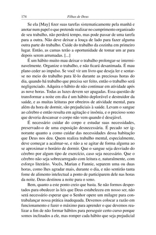 174                        Filhas de Deus

    Se ela [May] ﬁzer suas tarefas sistematicamente pela manhã e
anotar num papel o que pretende realizar no cumprimento organizado
de seu trabalho, não perderá tempo, mas pode passar de uma tarefa
para a outra. Não deve deixar a louça de lado para fazer alguma
outra parte do trabalho. Cuide do trabalho da cozinha em primeiro
lugar. Então, as camas terão a oportunidade de tomar um ar para
depois serem arrumadas. [...]
    É um hábito muito mau deixar o trabalho prolongar-se intermi-
navelmente. Organize o trabalho, e não ﬁcará desanimada. É mau
plano ceder ao impulso. Se você vir um livro que deseja ler e sentar-
se no meio do trabalho para lê-lo durante as preciosas horas do
dia, quando há trabalho que precisa ser feito, então o trabalho será
negligenciado. Adquira o hábito de não continuar em atividade após
as nove horas. Todas as luzes devem ser apagadas. Essa questão de
transformar a noite em dia é um hábito deplorável e destruidor da
saúde, e as muitas leituras por obreiros de atividade mental, para
além da hora de dormir, são prejudiciais à saúde. Levam o sangue
ao cérebro e então resulta em agitação e insônia, e o precioso sono
que deveria descansar o corpo não vem quando é desejável.
    É necessário cuidar do corpo e estudar suas necessidades,
preservado-o de uma exposição desnecessária. É pecado ser ig-
norante quanto a como cuidar das necessidades dessa habitação
que Deus nos deu. Quem realiza trabalho mental, especialmente,
deve começar a acalmar-se, e não a se agitar de forma alguma ao
se aproximar o horário de dormir. Que o sangue seja desviado do
cérebro por algum tipo de exercício, caso seja necessário. Que o
cérebro não seja sobrecarregado com leitura e, naturalmente, com
esforço literário. Vocês, Marian e Fannie, separem uma ou duas
horas, como lhes agradar mais, durante o dia, e não sentirão tanta
fome de alimento intelectual a ponto de participarem dele nas horas
da noite. Deus destinou a noite para o sono.
    Bem, quanto a este ponto creio que basta. Se não formos desper-
tados para obedecer às leis que Deus estabeleceu em nosso ser, não
será necessário esperar que o Senhor opere um milagre para con-
trabalançar nossa prática inadequada. Devemos colocar a razão em
funcionamento e fazer o máximo para aprender o que devemos rea-
lizar a ﬁm de não formar hábitos para perseguir certo curso porque
somos inclinados a ele, mas romper cada hábito que seja prejudicial
 