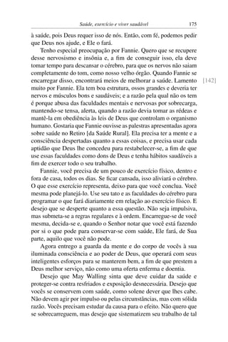 Saúde, exercício e viver saudável        175

à saúde, pois Deus requer isso de nós. Então, com fé, podemos pedir
que Deus nos ajude, e Ele o fará.
    Tenho especial preocupação por Fannie. Quero que se recupere
desse nervosismo e insônia e, a ﬁm de conseguir isso, ela deve
tomar tempo para descansar o cérebro, para que os nervos não saiam
completamente do tom, como nosso velho órgão. Quando Fannie se
encarregar disso, encontrará meios de melhorar a saúde. Lamento [142]
muito por Fannie. Ela tem boa estrutura, ossos grandes e deveria ter
nervos e músculos bons e saudáveis; e a razão pela qual não os tem
é porque abusa das faculdades mentais e nervosas por sobrecarga,
mantendo-se tensa, alerta, quando a razão devia tomar as rédeas e
mantê-la em obediência às leis de Deus que controlam o organismo
humano. Gostaria que Fannie ouvisse as palestras apresentadas agora
sobre saúde no Retiro [da Saúde Rural]. Ela precisa ter a mente e a
consciência despertadas quanto a essas coisas, e precisa usar cada
aptidão que Deus lhe concedeu para restabelecer-se, a ﬁm de que
use essas faculdades como dons de Deus e tenha hábitos saudáveis a
ﬁm de exercer todo o seu trabalho.
    Fannie, você precisa de um pouco de exercício físico, dentro e
fora de casa, todos os dias. Se ﬁcar cansada, isso aliviará o cérebro.
O que esse exercício representa, deixo para que você conclua. Você
mesma pode planejá-lo. Use seu tato e as faculdades do cérebro para
programar o que fará diariamente em relação ao exercício físico. E
desejo que se desperte quanto a essa questão. Não seja impulsiva,
mas submeta-se a regras regulares e à ordem. Encarregue-se de você
mesma, decida-se e, quando o Senhor notar que você está fazendo
por si o que pode para conservar-se com saúde, Ele fará, de Sua
parte, aquilo que você não pode.
    Agora entrego a guarda da mente e do corpo de vocês à sua
iluminada consciência e ao poder de Deus, que operará com seus
inteligentes esforços para se manterem bem, a ﬁm de que prestem a
Deus melhor serviço, não como uma oferta enferma e doentia.
    Desejo que May Walling sinta que deve cuidar da saúde e
proteger-se contra resfriados e exposição desnecessária. Desejo que
vocês se conservem com saúde, como solene dever que lhes cabe.
Não devem agir por impulso ou pelas circunstâncias, mas com sólida
razão. Vocês precisam estudar da causa para o efeito. Não quero que
se sobrecarreguem, mas desejo que sistematizem seu trabalho de tal
 