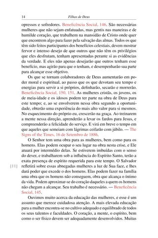 14                          Filhas de Deus

     opressos e sofredores. Beneﬁcência Social, 146. São necessárias
     mulheres que não sejam enfatuadas, mas gentis nas maneiras e de
     humilde coração, que trabalhem na mansidão de Cristo onde quer
     que encontrem algo para fazer pela salvação das almas. Todos os que
     têm sido feitos participantes dos benefícios celestiais, devem mostrar
     fervor e intenso desejo de que outros que não têm os privilégios
     que eles desfrutam, tenham apresentadas perante si as evidências
     da verdade. E eles não apenas desejarão que outros tenham esse
     benefício, mas agirão para que o tenham, e desempenharão sua parte
     para alcançar esse objetivo.
         Os que se tornam colaboradores de Deus aumentarão em po-
     der moral e espiritual, ao passo que os que devotam seu tempo e
     energias para servir a si próprios, deﬁnharão, secarão e morrerão.
     Beneﬁcência Social, 150, 151. As mulheres cristãs, os jovens, os
     de meia-idade e os idosos podem ter parte na obra de Deus para
     este tempo; e, ao se envolverem nessa obra segundo a oportuni-
     dade, obterão uma experiência do mais alto valor para si mesmos.
     No esquecimento do próprio eu, crescerão na graça. Ao treinarem
     a mente nessa direção, aprenderão a levar os fardos para Jesus, e
     compreenderão a felicidade do serviço. E virá em breve o tempo em
     que aqueles que semeiam com lágrimas ceifarão com júbilo. — The
     Signs of the Times, 16 de Setembro de 1886.
         O Senhor tem uma obra para as mulheres, bem como para os
     homens. Elas podem ocupar o seu lugar na obra nesta crise, e Ele
     atuará por intermédio delas. Se estiverem imbuídas com o senso
     do dever, e trabalharem sob a inﬂuência do Espírito Santo, terão a
     exata presença de espírito requerida para este tempo. O Salvador
[11] reﬂetirá sobre essas abnegadas mulheres a luz de Sua face, e lhes
     dará poder que excede o dos homens. Elas podem fazer na família
     uma obra que os homens não conseguem, obra que alcança o íntimo
     da vida. Podem aproximar-se do coração daqueles a quem os homens
     não chegam a alcançar. Seu trabalho é necessário. — Beneﬁcência
     Social, 145.
         Ouvimos muito acerca da educação das mulheres, e esse é um
     assunto que merece cuidadosa atenção. A mais elevada educação
     para a mulher encontra-se no cultivo adequado e equilibrado de todos
     os seus talentos e faculdades. O coração, a mente, o espírito, bem
     como o ser físico devem ser adequadamente desenvolvidos. Muitas
 