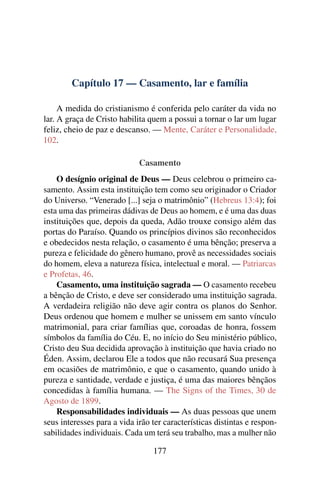 Capítulo 17 — Casamento, lar e família

     A medida do cristianismo é conferida pelo caráter da vida no
lar. A graça de Cristo habilita quem a possui a tornar o lar um lugar
feliz, cheio de paz e descanso. — Mente, Caráter e Personalidade,
102.

                             Casamento
    O desígnio original de Deus — Deus celebrou o primeiro ca-
samento. Assim esta instituição tem como seu originador o Criador
do Universo. “Venerado [...] seja o matrimônio” (Hebreus 13:4); foi
esta uma das primeiras dádivas de Deus ao homem, e é uma das duas
instituições que, depois da queda, Adão trouxe consigo além das
portas do Paraíso. Quando os princípios divinos são reconhecidos
e obedecidos nesta relação, o casamento é uma bênção; preserva a
pureza e felicidade do gênero humano, provê as necessidades sociais
do homem, eleva a natureza física, intelectual e moral. — Patriarcas
e Profetas, 46.
    Casamento, uma instituição sagrada — O casamento recebeu
a bênção de Cristo, e deve ser considerado uma instituição sagrada.
A verdadeira religião não deve agir contra os planos do Senhor.
Deus ordenou que homem e mulher se unissem em santo vínculo
matrimonial, para criar famílias que, coroadas de honra, fossem
símbolos da família do Céu. E, no início do Seu ministério público,
Cristo deu Sua decidida aprovação à instituição que havia criado no
Éden. Assim, declarou Ele a todos que não recusará Sua presença
em ocasiões de matrimônio, e que o casamento, quando unido à
pureza e santidade, verdade e justiça, é uma das maiores bênçãos
concedidas à família humana. — The Signs of the Times, 30 de
Agosto de 1899.
    Responsabilidades individuais — As duas pessoas que unem
seus interesses para a vida irão ter características distintas e respon-
sabilidades individuais. Cada um terá seu trabalho, mas a mulher não

                                 177
 