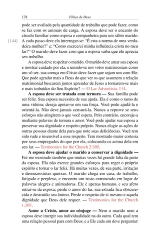 178                        Filhas de Deus

      pode ser avaliada pela quantidade de trabalho que pode fazer, como
      se faz com os animais de carga. A esposa deve ser o encanto do
      círculo familiar como esposa e companheira para um sábio marido.
[144] A cada passo deve ela interrogar-se: “É esta a norma de uma verda-
      deira mulher?” e: “Como exercerei minha inﬂuência cristã no meu
      lar?” O marido deve fazer com que a esposa saiba que ele aprecia
      seu trabalho.
          A esposa deve respeitar o marido. O marido deve amar sua esposa
      e mostrar cuidado por ela; e unindo-se nos votos matrimoniais como
      um só ser, sua crença em Cristo deve fazer que sejam um com Ele.
      Que pode agradar mais a Deus do que ver os que assumem a relação
      matrimonial buscarem juntos aprender de Jesus a tornarem-se mais
      e mais imbuídos do Seu Espírito? — O Lar Adventista, 114.
          A esposa deve ser tratada com ternura — Sua família pode
      ser feliz. Sua esposa necessita de sua ajuda. Ela é como o ramo de
      uma videira; deseja apoiar-se em sua força. Você pode ajudá-la e
      orientá-la. Não deve jamais censurá-la. Nunca a reprove se seus
      esforços não atingirem o que você espera. Pelo contrário, encoraje-a
      mediante palavras de ternura e amor. Você pode ajudar sua esposa a
      preservar sua dignidade e respeito próprio. Nunca elogie as ações de
      outras pessoas diante dela para que note suas deﬁciências. Você tem
      sido rude e insensível a esse respeito. Tem mostrado maior cortesia
      por seus empregados do que por ela, colocando-os acima dela em
      seu lar. — Testimonies for the Church 2:305.
          A esposa deve ajudar o marido a conservar a dignidade —
      Foi-me mostrado também que muitas vezes há grande falta da parte
      da esposa. Ela não exerce grandes esforços para reger o próprio
      espírito e tornar o lar feliz. Há muitas vezes, de sua parte, irritação
      e desnecessárias queixas. O marido chega em casa, do trabalho,
      fatigado e perplexo, e encontra um rosto carrancudo em lugar de
      palavras alegres e animadoras. Ele é apenas humano, e seu afeto
      retrai-se da esposa; perde o amor do lar, sua estrada ﬁca obscure-
      cida e destruído seu ânimo. Perde o respeito de si mesmo e aquela
      dignidade que Deus dele requer. — Testimonies for the Church
      1:307.
          Amor a Cristo, amor ao cônjuge — Nem o marido nem a
      esposa deve imergir sua individualidade na do outro. Cada qual tem
      uma relação pessoal para com Deus; e a Ele cada um deve perguntar:
 