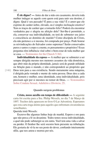 180                        Filhas de Deus

          É ele digno? — Antes de dar a mão em casamento, deveria toda
      mulher indagar se aquele com quem está para unir seu destino, é
      digno. Qual é seu passado? É pura a sua vida? É o amor que ele
      exprime de caráter nobre, elevado, ou é simples inclinação emotiva?
      Tem os traços de caráter que a tornarão feliz? Poderá ela encontrar
      verdadeira paz e alegria na afeição dele? Ser-lhe-á permitido, a
      ela, conservar sua individualidade, ou terá de submeter seu juízo
      e consciência ao domínio do marido? Como discípula de Cristo,
      ela não pertence a si mesma, foi comprada por preço. Pode honrar
      as reivindicações do Salvador como supremas? Serão conservados
      puros e santos o corpo e a mente, os pensamentos e propósitos? Essas
      perguntas têm inﬂuência vital sobre o bem-estar de toda mulher que
      se casa. — Testimonies for the Church 5:362.
          Individualidade da esposa — A mulher que se submeter a ser
      sempre dirigida mesmo nos menores assuntos da vida doméstica,
      que abrir mão da própria identidade, jamais será de grande utilidade
      ou bênção para o mundo, e não corresponderá ao propósito que
[146] Deus tem para a sua existência. Sendo meramente uma máquina,
      é dirigida pela vontade e mente de outra pessoa. Deus deu a cada
      um, homem e mulher, uma identidade, uma individualidade, pois
      precisam agir por si mesmos no temor de Deus. — Testemunhos
      Sobre Conduta Sexual, Adultério e Divórcio, 25.

                          Quando surgem problemas
           Cristo, nosso auxílio em tempo de diﬁculdade — A seguinte
       carta foi escrita para a Sra. Philip Wessels, no dia 7 de Março de
       1897. Trechos dela aparecem no livro O Lar Adventista. Esperamos
       que esta carta traga ânimo para aqueles que enfrentam circunstâncias
       semelhantes.
       Querida irmã Wessels:
           Escrevo-lhe algumas linhas hoje de manhã. Espero e oro para
       que não perca a fé ou desanime. Todos temos nossa individualidade,
       a qual não pode submergir-se em outra. Você tem uma vida a salvar
       ou perder. O Senhor lhe será socorro bem presente na tribulação.
       Ele gostaria de vê-la no seu posto do dever, conﬁando inteiramente
       nEle, que nos amou e morreu por nós.
 