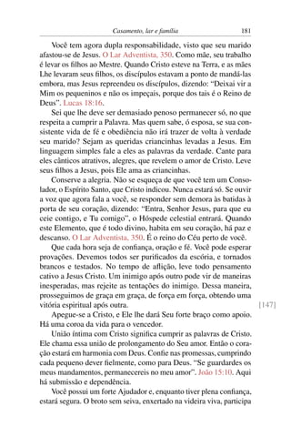 Casamento, lar e família                 181

    Você tem agora dupla responsabilidade, visto que seu marido
afastou-se de Jesus. O Lar Adventista, 350. Como mãe, seu trabalho
é levar os ﬁlhos ao Mestre. Quando Cristo esteve na Terra, e as mães
Lhe levaram seus ﬁlhos, os discípulos estavam a ponto de mandá-las
embora, mas Jesus repreendeu os discípulos, dizendo: “Deixai vir a
Mim os pequeninos e não os impeçais, porque dos tais é o Reino de
Deus”. Lucas 18:16.
    Sei que lhe deve ser demasiado penoso permanecer só, no que
respeita a cumprir a Palavra. Mas quem sabe, ó esposa, se sua con-
sistente vida de fé e obediência não irá trazer de volta à verdade
seu marido? Sejam as queridas criancinhas levadas a Jesus. Em
linguagem simples fale a eles as palavras da verdade. Cante para
eles cânticos atrativos, alegres, que revelem o amor de Cristo. Leve
seus ﬁlhos a Jesus, pois Ele ama as criancinhas.
    Conserve a alegria. Não se esqueça de que você tem um Conso-
lador, o Espírito Santo, que Cristo indicou. Nunca estará só. Se ouvir
a voz que agora fala a você, se responder sem demora às batidas à
porta de seu coração, dizendo: “Entra, Senhor Jesus, para que eu
ceie contigo, e Tu comigo”, o Hóspede celestial entrará. Quando
este Elemento, que é todo divino, habita em seu coração, há paz e
descanso. O Lar Adventista, 350. É o reino do Céu perto de você.
    Que cada hora seja de conﬁança, oração e fé. Você pode esperar
provações. Devemos todos ser puriﬁcados da escória, e tornados
brancos e testados. No tempo de aﬂição, leve todo pensamento
cativo a Jesus Cristo. Um inimigo após outro pode vir de maneiras
inesperadas, mas rejeite as tentações do inimigo. Dessa maneira,
prosseguimos de graça em graça, de força em força, obtendo uma
vitória espiritual após outra.                                         [147]
    Apegue-se a Cristo, e Ele lhe dará Seu forte braço como apoio.
Há uma coroa da vida para o vencedor.
    União íntima com Cristo signiﬁca cumprir as palavras de Cristo.
Ele chama essa união de prolongamento do Seu amor. Então o cora-
ção estará em harmonia com Deus. Conﬁe nas promessas, cumprindo
cada pequeno dever ﬁelmente, como para Deus. “Se guardardes os
meus mandamentos, permanecereis no meu amor”. João 15:10. Aqui
há submissão e dependência.
    Você possui um forte Ajudador e, enquanto tiver plena conﬁança,
estará segura. O broto sem seiva, enxertado na videira viva, participa
 