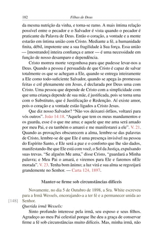 182                         Filhas de Deus

       da mesma nutrição da vinha, e torna-se ramo. A mais íntima relação
       possível entre o pecador e o Salvador é vista quando o pecador é
       praticante da Palavra de Deus. Então o coração, a vontade e a mente
       estarão em íntima união com Cristo. Mediante a fé, a humanidade
       ﬁnita, débil, impotente une a sua fragilidade à Sua força. Essa união
       — [mostrando] inteira conﬁança e amor — é uma necessidade em
       função de nosso desamparo e dependência.
           Cristo morreu morte vergonhosa para que pudesse levar-nos a
       Deus. Quando a pessoa é persuadida de que Cristo é capaz de salvar
       totalmente os que se achegam a Ele, quando se entrega inteiramente
       a Ele como todo-suﬁciente Salvador, quando se apega às promessas
       feitas e crê plenamente em Jesus, é declarada por Deus uma com
       Cristo. Uma pessoa que depende de Cristo com a simplicidade com
       que uma criança depende de sua mãe, é justiﬁcada, pois se torna uma
       com o Substituto, que é Justiﬁcação e Redenção. Aí existe amor,
       pois o coração e a vontade estão ligados a Cristo Jesus.
           Que diz nosso Salvador? “Não vos deixarei órfãos, voltarei para
       vós outros”. João 14:18. “Aquele que tem os meus mandamentos e
       os guarda, esse é o que me ama; e aquele que me ama será amado
       por meu Pai, e eu também o amarei e me manifestarei a ele”. V. 21.
       Quando as provações obscurecem a alma, lembre-se das palavras
       de Cristo, lembre-se de que Ele é uma presença invisível na pessoa
       do Espírito Santo, e Ele será a paz e o conforto que lhe são dados,
       manifestando-lhe que Ele está com você, o Sol da Justiça, expulsando
       suas trevas. “Se alguém Me ama,” disse Cristo, “guardará a Minha
       palavra; e Meu Pai o amará, e viremos para Ele e faremos nEle
       morada”. V. 23. Tenha bom ânimo; a luz virá e sua alma se regozijará
       grandemente no Senhor. — Carta 124, 1897.

                  Manter-se ﬁrme sob circunstâncias difíceis
         Novamente, no dia 5 de Outubro de 1898, a Sra. White escreveu
      para a Irmã Wessels, encorajando-a a ter fé e a permanecer unida ao
[148] Senhor.
      Querida irmã Wessels:
         Sinto profundo interesse pela irmã, seu esposo e seus ﬁlhos.
      Agradeço ao meu Pai celestial porque lhe deu a graça de conservar
      ﬁrme a fé sob circunstâncias muito difíceis. Mas, minha irmã, não
 