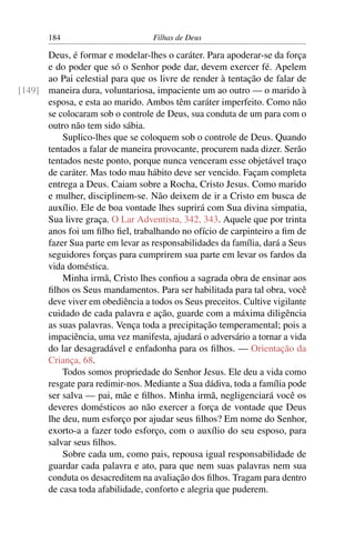 184                         Filhas de Deus

      Deus, é formar e modelar-lhes o caráter. Para apoderar-se da força
      e do poder que só o Senhor pode dar, devem exercer fé. Apelem
      ao Pai celestial para que os livre de render à tentação de falar de
[149] maneira dura, voluntariosa, impaciente um ao outro — o marido à
      esposa, e esta ao marido. Ambos têm caráter imperfeito. Como não
      se colocaram sob o controle de Deus, sua conduta de um para com o
      outro não tem sido sábia.
          Suplico-lhes que se coloquem sob o controle de Deus. Quando
      tentados a falar de maneira provocante, procurem nada dizer. Serão
      tentados neste ponto, porque nunca venceram esse objetável traço
      de caráter. Mas todo mau hábito deve ser vencido. Façam completa
      entrega a Deus. Caiam sobre a Rocha, Cristo Jesus. Como marido
      e mulher, disciplinem-se. Não deixem de ir a Cristo em busca de
      auxílio. Ele de boa vontade lhes suprirá com Sua divina simpatia,
      Sua livre graça. O Lar Adventista, 342, 343. Aquele que por trinta
      anos foi um ﬁlho ﬁel, trabalhando no ofício de carpinteiro a ﬁm de
      fazer Sua parte em levar as responsabilidades da família, dará a Seus
      seguidores forças para cumprirem sua parte em levar os fardos da
      vida doméstica.
          Minha irmã, Cristo lhes conﬁou a sagrada obra de ensinar aos
      ﬁlhos os Seus mandamentos. Para ser habilitada para tal obra, você
      deve viver em obediência a todos os Seus preceitos. Cultive vigilante
      cuidado de cada palavra e ação, guarde com a máxima diligência
      as suas palavras. Vença toda a precipitação temperamental; pois a
      impaciência, uma vez manifesta, ajudará o adversário a tornar a vida
      do lar desagradável e enfadonha para os ﬁlhos. — Orientação da
      Criança, 68.
          Todos somos propriedade do Senhor Jesus. Ele deu a vida como
      resgate para redimir-nos. Mediante a Sua dádiva, toda a família pode
      ser salva — pai, mãe e ﬁlhos. Minha irmã, negligenciará você os
      deveres domésticos ao não exercer a força de vontade que Deus
      lhe deu, num esforço por ajudar seus ﬁlhos? Em nome do Senhor,
      exorto-a a fazer todo esforço, com o auxílio do seu esposo, para
      salvar seus ﬁlhos.
          Sobre cada um, como pais, repousa igual responsabilidade de
      guardar cada palavra e ato, para que nem suas palavras nem sua
      conduta os desacreditem na avaliação dos ﬁlhos. Tragam para dentro
      de casa toda afabilidade, conforto e alegria que puderem.
 