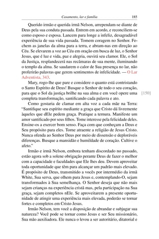 Casamento, lar e família              185

    Querido irmão e querida irmã Nelson, arrependam-se diante de
Deus pela sua conduta passada. Entrem em acordo, e reconciliem-se
como esposo e esposa. Lancem para longe a infeliz, desagradável
experiência de sua vida passada. Tomem coragem no Senhor. Fe-
chem as janelas da alma para a terra, e abram-nas em direção ao
Céu. Se elevarem a voz ao Céu em oração em busca de luz, o Senhor
Jesus, que é luz e vida, paz e alegria, ouvirá seu clamor. Ele, o Sol
da Justiça, resplandecerá nas recâmaras de sua mente, iluminando
o templo da alma. Se saudarem o calor de Sua presença no lar, não
proferirão palavras que gerem sentimentos de infelicidade. — O Lar
Adventista, 343.
    Mary, rogo-lhe que pare e considere o quanto está contristando
o Santo Espírito de Deus! Busque o Senhor de todo o seu coração,
para que o Sol da justiça brilhe na sua alma e em você opere uma [150]
completa transformação, santiﬁcando cada palavra e ato.
    Como gostaria de clamar em alta voz a cada mãe na Terra:
“Santiﬁque seu espírito mediante a graça que Cristo dá livremente
àqueles que dEle pedem graça. Pratique a ternura. Manifeste um
amor santiﬁcado por seus ﬁlhos. Tome interesse pela felicidade deles.
Ensine-os a exercer bom senso. Faça com que conheçam a Deus e
Seu propósito para eles. Torne atraente a religião de Jesus Cristo.
Nunca ofenda ao Senhor Deus por meio de dissensão e deploráveis
diferenças. Busque a mansidão e humildade de coração. Cultive o
afeto.”
    Irmão e irmã Nelson, embora tenham discordado no passado,
estão agora sob a solene obrigação perante Deus de fazer o melhor
com a capacidade e faculdades que Ele lhes deu. Devem aproveitar
toda oportunidade que têm para alcançar um padrão mais elevado.
É propósito de Deus, transmitido a vocês por intermédio da irmã
White, Sua serva, que olhem para Jesus e, contemplando-O, sejam
transformados à Sua semelhança. O Senhor deseja que não mais
sejam crianças na experiência cristã mas, pela participação na Sua
graça, sejam completos nEle. Se aproveitarem a presente oportu-
nidade de atingir uma experiência mais elevada, poderão se tornar
fortes e completos em Cristo Jesus.
    Irmão Nelson, tem você a disposição de abrandar e subjugar sua
natureza? Você pode se tornar como Jesus e ser Seu missionário,
Sua mão auxiliadora. Ele nunca o levou a ser autoritário, ditatorial e
 