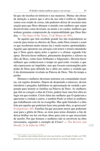 O Senhor chama mulheres para o seu serviço                        15

há que são incultas no intelecto e nas maneiras. Muitas são cheias
de afetação, e parece que o alvo da sua vida é exibir-se. Quando
vemos esse estado de coisas, não podemos deixar de sussurrar uma
oração para que Deus abençoe o mundo com mulheres que sejam
desenvolvidas como deveriam, na mente e no caráter, mulheres que
tenham genuína compreensão da responsabilidade que Deus lhes
deu. — The Signs of the Times, 23 de Março de 1891.
    Se aqueles que têm recebido grande luz não responderem ao
convite para tornar-se obreiros de Deus, então Deus tomará e usará
os que receberam muito menos luz e muito menos oportunidades.
Aqueles que operarem sua salvação com temor e tremor entenderão
que é Deus quem opera neles o querer e o efetuar, segundo Lhe
apraz. Deveria haver milhares, plenamente despertos e zelosos na
obra de Deus, como luzes brilhantes e fulgurantes. Deveria haver
milhares que conhecessem o tempo no qual estão vivendo, e que
não esperassem ser impelidos, mas que fossem constrangidos pelo
poder de Deus para difundir luz e abrir aos outros a verdade que
é tão distintamente revelada na Palavra de Deus. Não há tempo a
perder.
    Homens e mulheres deveriam ministrar em comunidades incul-
tas, em regiões distantes. Depois de despertado o interesse, devem
introduzir o pregador, habilidoso na apresentação da verdade e pre-
parado para instruir as famílias na Palavra de Deus. As mulheres
que têm no coração a obra de Cristo, podem fazer uma boa obra no
lugar em que residem. Cristo falou das mulheres que O ajudavam a
apresentar a verdade a outros, e também Paulo se refere às mulheres
que trabalharam com ele no evangelho. Mas quão limitada é a obra
feita por aquelas que poderiam fazer uma grande obra, se quisessem!
Evangelismo, 465. Famílias há que possuem meios que poderiam
usar para a glória de Deus, ao irem para terras distantes a ﬁm de
deixar brilhar sua luz em boas obras para com os que necessitam
de auxílio. Por que homens e mulheres não se envolvem na obra
missionária, seguindo o exemplo de Cristo? — The Review and
Herald, 21 de Julho de 1896.*                                       [12]


    * As
       mulheres não tinham direito de votar nas eleições, nos Estados Unidos, até 1920.
Quando esse texto foi escrito, já existia um movimento no sentido de mudar essa lei.
 