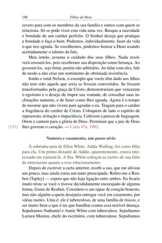 186                         Filhas de Deus

      severo para com os membros da sua família e outros com quem se
      relaciona. Só se pode viver esta vida uma vez. Busque a suavidade
      e bondade de um caráter perfeito. O Senhor deseja que pratique
      a bondade e faça o bem. Podemos, individualmente, fazer da vida
      o que nos agrada. Se escolhemos, podemos honrar a Deus usando
      acertadamente o talento da fala.
          Meu irmão, assuma o cuidado dos seus ﬁlhos. Nada resol-
      verá censurá-los, pois receberam sua disposição como herança. Ao
      governá-los, seja ﬁrme, porém não arbitrário. Ao falar com eles, fale
      de modo a não criar um sentimento de obstinada resistência.
          Irmão e irmã Nelson, o exemplo que vocês têm dado aos ﬁlhos
      não tem sido aquele que seria se fossem convertidos. Se fossem
      transformados pela graça de Cristo, demonstrariam que venceram
      o egoísmo e o desejo de impor sua vontade, de consultar suas in-
      clinações naturais, e de fazer como lhes agrada. Agora é o tempo
      de mostrar que não vivem para agradar o eu. Tragam para o caráter
      a fragrância do caráter de Cristo. Coloquem de lado o espírito de
      repreensão, irritação e impaciência. Cultivem a pureza de linguagem.
      Orem e cantem para a glória de Deus. Permitam que a paz de Deus
[151] lhes governe o coração. — Carta 47a, 1902.

                     Namoro e casamento, um passo sério
           A sobrinha-neta de Ellen White, Addie Walling, foi como ﬁlha
       para ela. Um primo distante de Addie, aparentemente, estava inte-
       ressado em namorá-la. A Sra. White esboçou as razões de sua falta
       de entusiasmo quanto a esse relacionamento.
           Depois de escrever a carta anterior, recebi a sua, que me aliviou
       um pouco, mas ainda estou um tanto preocupada. Reﬁro-me a Reu-
       ben [Tapley] — espero que não haja ligação entre ambos. Eu ﬁcaria
       muito triste se você o tivesse decididamente encorajado de alguma
       forma. Gosto de Reuben. Considero-o um rapaz de coração honesto,
       mas não alguém a quem desejaria entregar você em casamento, por
       várias razões. Uma é: ele é tuberculoso, de uma família de tísicos, e
       sei muito bem o que é ter que batalhar contra essa terrível doença.
       Sepultamos Nathaniel e Annie White com tuberculose. Sepultamos
       Lumen Masten, chefe do escritório, com tuberculose. Sepultamos
 