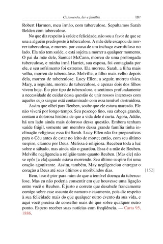 Casamento, lar e família                  187

Robert Harmon, meu irmão, com tuberculose. Sepultamos Sarah
Belden com tuberculose.
    No que diz respeito à saúde e felicidade, não sou a favor de que se
una a alguém predisposto à tuberculose. A mãe dele escapou de mor-
rer tuberculosa, e morreu por causa de um inchaço escrofuloso no
lado. Ela não tem saúde, e está sujeita a morrer a qualquer momento.
O pai da mãe dele, Samuel McCann, morreu de uma prolongada
tuberculose, e minha irmã Harriet, sua esposa, foi contagiada por
ele, e seu sofrimento foi extremo. Ela morreu. Sarah, a ﬁlha mais
velha, morreu de tuberculose. Melville, o ﬁlho mais velho depois
dela, morreu de tuberculose. Lucy Ellen, a seguir, morreu tísica.
Mary, a seguinte, morreu de tuberculose, e apenas dois dos ﬁlhos
vivem hoje. É o pior tipo de tuberculose, e sentimos profundamente
a necessidade de cuidar dessa questão de unir nossos interesses com
aqueles cujo sangue está contaminado com essa temível destruidora.
    Assim que olhei para Reuben, soube que ele estava marcado. Ele
não viverá por longo tempo. Seu pescoço ﬁno, sua cabeça grande,
contam a dolorosa história de que a vida dele é curta. Agora, Addie,
há um lado ainda mais doloroso dessa questão. Embora tenham
saúde frágil, somente um membro dessa grande família tinha in-
clinação religiosa; essa foi Sarah. Lucy Ellen não fez preparativos
para o Céu antes de estar no leito de morte; então, com seu último
suspiro, clamou por Deus. Melissa é religiosa. Recebeu toda a luz
sobre o sábado, mas ainda não o guardou. Essa é a mãe de Reuben.
Melville negligencia a religião tanto quanto Reuben. [Mas ele] não
se opôs [a ela] quando estava morrendo. Seu último suspiro foi uma
oração agonizante. Assim, também, May negligenciou entregar o
coração a Deus até seus últimos e moribundos dias.                      [152]
    Bem, isso é pior para mim do que a temível doença da tubercu-
lose. Mas eu não poderia consentir em que houvesse uma ligação
entre você e Reuben. É justo e correto que desabafe francamente
comigo sobre esse assunto de namoro e casamento, pois diz respeito
à sua felicidade mais do que qualquer outro evento da sua vida, e
aqui você precisa de conselho mais do que sobre qualquer outro
ponto. Espero receber suas notícias com freqüência. — Carta 95,
1886.
 