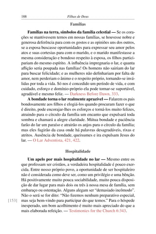 188                         Filhas de Deus

                                     Famílias
            Famílias na terra, símbolos da família celestial — Se os cora-
       ções se mantivessem ternos em nossas famílias, se houvesse nobre e
       generosa deferência para com os gostos e as opiniões uns dos outros,
       se a esposa buscasse oportunidades para expressar seu amor pelos
       atos e suas cortesias para com o marido, e o marido manifestasse a
       mesma consideração e bondoso respeito à esposa, os ﬁlhos partici-
       pariam do mesmo espírito. A inﬂuência impregnaria o lar, e quanta
       aﬂição seria poupada nas famílias! Os homens não sairiam do lar
       para buscar felicidade; e as mulheres não deﬁnhariam por falta de
       amor, nem perderiam o ânimo e o respeito próprio, tornando-se invá-
       lidas por toda a vida. Só nos é concedido um período de vida, e com
       cuidado, esforço e domínio-próprio ela pode tornar-se suportável,
       agradável e mesmo feliz. — Darkness Before Dawn, 333.
            A bondade torna o lar realmente aprazível — Falarem os pais
       bondosamente aos ﬁlhos e elogiá-los quando procuram fazer o que
       é direito, pode encorajar-lhes os esforços e torná-los muito felizes,
       atraindo para o círculo da família um encanto que expulsará toda
       sombra e chamará a alegre claridade. Mútua bondade e paciência
       farão do lar um paraíso e atrairão os anjos para o círculo da família;
       mas eles fugirão da casa onde há palavras desagradáveis, rixas e
       atritos. Ausência de bondade, queixumes e ira expulsam Jesus do
       lar. — O Lar Adventista, 421, 422.

                                  Hospitalidade
          Um apelo por mais hospitalidade no lar — Mesmo entre os
      que professam ser cristãos, a verdadeira hospitalidade é pouco exer-
      cida. Entre nosso próprio povo, a oportunidade de ser hospitaleiro
      não é considerada como deve ser, como um privilégio e uma bênção.
      Há positivamente muito pouca sociabilidade, muito pouca disposi-
      ção de dar lugar para mais dois ou três à nossa mesa de família, sem
      embaraço ou ostentação. Alguns alegam ser “demasiado incômodo”.
      Não o será se for dito: “Não ﬁzemos nenhum preparativo especial,
[153] mas seja bem-vindo para participar do que temos.” Para o hóspede
      inesperado, um bom acolhimento é muito mais apreciado do que a
      mais elaborada refeição. — Testimonies for the Church 6:343.
 