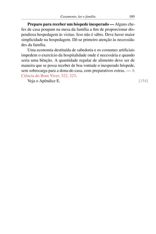 Casamento, lar e família               189

    Preparo para receber um hóspede inesperado — Alguns che-
fes de casa poupam na mesa da família a ﬁm de proporcionar dis-
pendiosa hospedagem às visitas. Isso não é sábio. Deve haver maior
simplicidade na hospedagem. Dê-se primeiro atenção às necessida-
des da família.
    Uma economia destituída de sabedoria e os costumes artiﬁciais
impedem o exercício da hospitalidade onde é necessária e quando
seria uma bênção. A quantidade regular de alimento deve ser de
maneira que se possa receber de boa vontade o inesperado hóspede,
sem sobrecarga para a dona-de-casa, com preparativos extras. — A
Ciência do Bom Viver, 322, 323.
    Veja o Apêndice E.                                             [154]
 