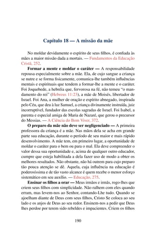 Capítulo 18 — A missão da mãe

    No moldar devidamente o espírito de seus ﬁlhos, é conﬁada às
mães a maior missão dada a mortais. — Fundamentos da Educação
Cristã, 252.
    Formar a mente e moldar o caráter — A responsabilidade
repousa especialmente sobre a mãe. Ela, de cujo sangue a criança
se nutre e se forma ﬁsicamente, comunica-lhe também inﬂuências
mentais e espirituais que tendem a formar-lhe a mente e o caráter.
Foi Joquebede, a hebréia que, fervorosa na fé, não temeu “o man-
damento do rei” (Hebreus 11:23), a mãe de Moisés, libertador de
Israel. Foi Ana, a mulher de oração e espírito abnegado, inspirada
pelo Céu, que deu à luz Samuel, a criança divinamente instruída, juiz
incorruptível, fundador das escolas sagradas de Israel. Foi Isabel, a
parenta e especial amiga de Maria de Nazaré, que gerou o precursor
do Messias. — A Ciência do Bom Viver, 372.
    O preparo da mãe não deve ser negligenciado — A primeira
professora da criança é a mãe. Nas mãos dela se acha em grande
parte sua educação, durante o período de seu maior e mais rápido
desenvolvimento. A mãe tem, em primeiro lugar, a oportunidade de
moldar o caráter para o bem ou para o mal. Ela deve compreender o
valor dessa sua oportunidade e, acima de qualquer outro educador,
cumpre que esteja habilitada a dela fazer uso de modo a obter os
melhores resultados. Não obstante, não há outrem para cujo preparo
tão pouca atenção se dê. Aquela, cuja inﬂuência na educação é
poderosíssima e de tão vasto alcance é quem recebe o menor esforço
sistemático em seu auxílio. — Educação, 275.
    Ensinar os ﬁlhos a orar — Meus irmãos e irmãs, rogo-lhes que
criem seus ﬁlhos com simplicidade. Não ralhem com eles quando
erram, mas levem-nos ao Senhor, contando-Lhe tudo. Quando se
ajoelham diante de Deus com seus ﬁlhos, Cristo Se coloca ao seu
lado e os anjos de Deus ao seu redor. Ensinem-nos a pedir que Deus
lhes perdoe por terem sido rebeldes e impacientes. Criem os ﬁlhos

                                190
 
