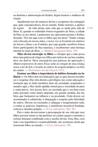 A missão da mãe                    191

na doutrina e admoestação do Senhor. Sejam homens e mulheres de
oração.
    Apoderemo-nos da natureza divina e escapemos da corrupção
que, pela concupiscência, há no mundo. Então teremos a apólice
de seguro      da vida eterna, uma vida que se mede pela vida de [155]
Deus. E, quando os redimidos forem resgatados da Terra, a cidade
de Deus se nos abrirá, e poderemos nos apresentar perante o Senhor,
dizendo: “Eis-me aqui com os ﬁlhos que me deste.” Então a harpa
será colocada em nossas mãos, e nossa voz se levantará em cânticos
de louvor a Deus e ao Cordeiro, por cujo grande sacrifício fomos
feitos participantes de Sua natureza, e receberemos uma herança
imortal no reino de Deus. — Minha Consagração Hoje, 339.
    Mães devem encorajar os ﬁlhos — Sempre que a mãe possa
dizer uma palavra de elogio aos ﬁlhos por motivo de sua boa conduta,
deve ela dizê-la. Deve encorajá-los por palavras de aprovação e
olhares expressivos de amor. Essas serão ao coração de uma criança
como a luz do Sol, e levarão ao cultivo do respeito próprio e ao brio
de caráter. — Testimonies for the Church 3:532.
    Ensinar aos ﬁlhos a importância de hábitos formados na in-
fância — Os ﬁlhos têm reivindicações que os pais devem reconhe-
cer e respeitar. Eles têm direito a privilégios tais como educação e
instrução que os farão membros úteis da sociedade, respeitados e
amados aqui, e lhes darão aptidão moral para a sociedade do puro
e santo porvir. Aos jovens deve ser ensinado que o seu bem-estar
tanto presente como futuro depende, em grande medida, dos há-
bitos que formarem na infância e na juventude. Cedo devem ser
acostumados à submissão, à abnegação e respeito pela felicidade
de outros. Devem ser ensinados a subjugar o temperamento rude,
a conter as palavras impulsivas, a manifestar invariável bondade,
cortesia e domínio próprio. — O Lar Adventista, 306, 307.
    Pais e mães devem tornar a preocupação de sua vida que seus
ﬁlhos possam tornar-se tão perfeitos no caráter quanto o permita o
esforço humano combinado com o auxílio divino. Esta obra, com
toda a sua importância e responsabilidade, eles aceitaram, desde que
trouxeram ﬁlhos ao mundo. — O Lar Adventista, 305.
 