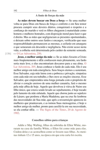 192                        Filhas de Deus

                           A fonte de forças da mãe
          As mães devem buscar em Deus a força — Se uma mulher
      volta-se para Deus em busca de força e conforto e em Seu temor
      procura cumprir seus deveres diários, conquistará o respeito e a
      conﬁança do marido e verá os ﬁlhos chegarem à maturidade como
      homens e mulheres honrados, com disposição moral para fazer o que
      é direito. Mas as mães que negligenciam as presentes oportunidades,
      e deixam sobre outros seus fardos e encargos, veriﬁcarão que suas
      responsabilidades permanecem as mesmas, e ceifarão em amargura
      o que semearam em descuido e negligência. Não existe acaso nesta
      vida; a colheita será determinada pelo caráter da semente semeada.
[156] — O Lar Adventista, 250.
          Jesus, o melhor amigo da mãe — Se as mães fossem a Cristo
      mais freqüentemente e nEle conﬁassem mais plenamente, seu fardo
      seria mais leve, e elas encontrariam descanso para a sua alma. O
      Lar Adventista, 205. Jesus conhece o fardo de cada mãe. Ele é seu
      melhor amigo em toda emergência. Seus braços eternos a sustentam.
      Esse Salvador, cuja mãe lutou com a pobreza e privação, simpatiza
      com cada mãe em seu trabalho, e lhes ouve as orações sinceras. Esse
      Salvador, que empreendeu uma longa jornada com o propósito de
      aliviar o coração ansioso de uma mulher cananéia, fará o mesmo
      pela mãe aﬂita de hoje. Aquele que devolveu à viúva de Naim seu
      ﬁlho único, que estava sendo levado ao sepultamento, é hoje tocado
      pelo lamento da mãe enlutada. Aquele que chorou junto ao sepulcro
      de Lázaro, que perdoou a Maria Madalena, que na cruz Se lembrou
      das necessidades de Sua mãe, que após a ressurreição apareceu às
      mulheres que pranteavam, e as tornou Suas mensageiras, é hoje o
      melhor amigo da mulher, pronto para auxiliá-la em sua necessidade,
      se ela conﬁar nEle. — The Signs of the Times, 20 de Agosto de
      1902.

                        Conselhos sábios para crianças
           Addie e May Walling, ﬁlhas da sobrinha de Ellen White, mo-
       raram na casa da família White, e Ellen foi como mãe para elas.
       Cuidou delas e as aconselhou como se fossem suas ﬁlhas. As meni-
       nas tinham 12 e 15 anos, na época em que esta carta foi escrita.
 