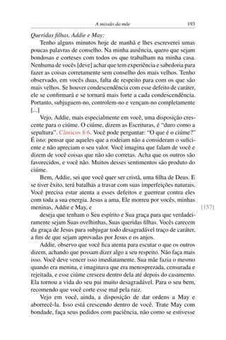 A missão da mãe                       193

Queridas ﬁlhas, Addie e May:
      Tenho alguns minutos hoje de manhã e lhes escreverei umas
poucas palavras de conselho. Na minha ausência, quero que sejam
bondosas e corteses com todos os que trabalham na minha casa.
Nenhuma de vocês [deve] achar que tem experiência e sabedoria para
fazer as coisas corretamente sem conselho dos mais velhos. Tenho
observado, em vocês duas, falta de respeito para com os que são
mais velhos. Se houver condescendência com esse defeito de caráter,
ele se conﬁrmará e se tornará mais forte a cada condescendência.
Portanto, subjuguem-no, controlem-no e vençam-no completamente
[...]
      Vejo, Addie, mais especialmente em você, uma disposição cres-
cente para o ciúme. O ciúme, dizem as Escrituras, é “duro como a
sepultura”. Cânticos 8:6. Você pode perguntar: “O que é o ciúme?”
É isto: pensar que aqueles que a rodeiam não a consideram o suﬁci-
ente e não apreciam o seu valor. Você imagina que falam de você e
dizem de você coisas que não são corretas. Acha que os outros são
favorecidos, e você não. Muitos desses sentimentos são produto do
ciúme.
      Bem, Addie, sei que você quer ser cristã, uma ﬁlha de Deus. E
se tiver êxito, terá batalhas a travar com suas imperfeições naturais.
Você precisa estar atenta a esses defeitos e guerrear contra eles
com toda a sua energia. Jesus a ama, Ele morreu por vocês, minhas
meninas, Addie e May, e                                                [157]
      deseja que tenham o Seu espírito e Sua graça para que verdadei-
ramente sejam Suas ovelhinhas, Suas queridas ﬁlhas. Vocês carecem
da graça de Jesus para subjugar todo desagradável traço de caráter,
a ﬁm de que sejam aprovadas por Jesus e os anjos.
      Addie, observo que você ﬁca atenta para escutar o que os outros
dizem, achando que possam dizer algo a seu respeito. Não faça mais
isso. Você deve vencer isso imediatamente. Sua mãe fazia o mesmo
quando era menina, e imaginava que era menosprezada, censurada e
rejeitada, e esse ciúme cresceu dentro dela até depois do casamento.
Ela tornou a vida do seu pai muito desagradável. Para o seu bem,
recomendo que você corte esse mal pela raiz.
      Vejo em você, ainda, a disposição de dar ordens a May e
aborrecê-la. Isso está crescendo dentro de você. Trate May com
bondade, faça seus pedidos com paciência, não como se estivesse
 